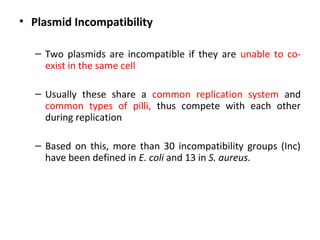 • Plasmid Incompatibility
– Two plasmids are incompatible if they are unable to coexist in the same cell
– Usually these share a common replication system and
common types of pilli, thus compete with each other
during replication
– Based on this, more than 30 incompatibility groups (Inc)
have been defined in E. coli and 13 in S. aureus.

 