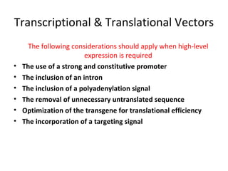 Transcriptional & Translational Vectors

•
•
•
•
•
•

The following considerations should apply when high-level
expression is required
The use of a strong and constitutive promoter
The inclusion of an intron
The inclusion of a polyadenylation signal
The removal of unnecessary untranslated sequence
Optimization of the transgene for translational efficiency
The incorporation of a targeting signal

 