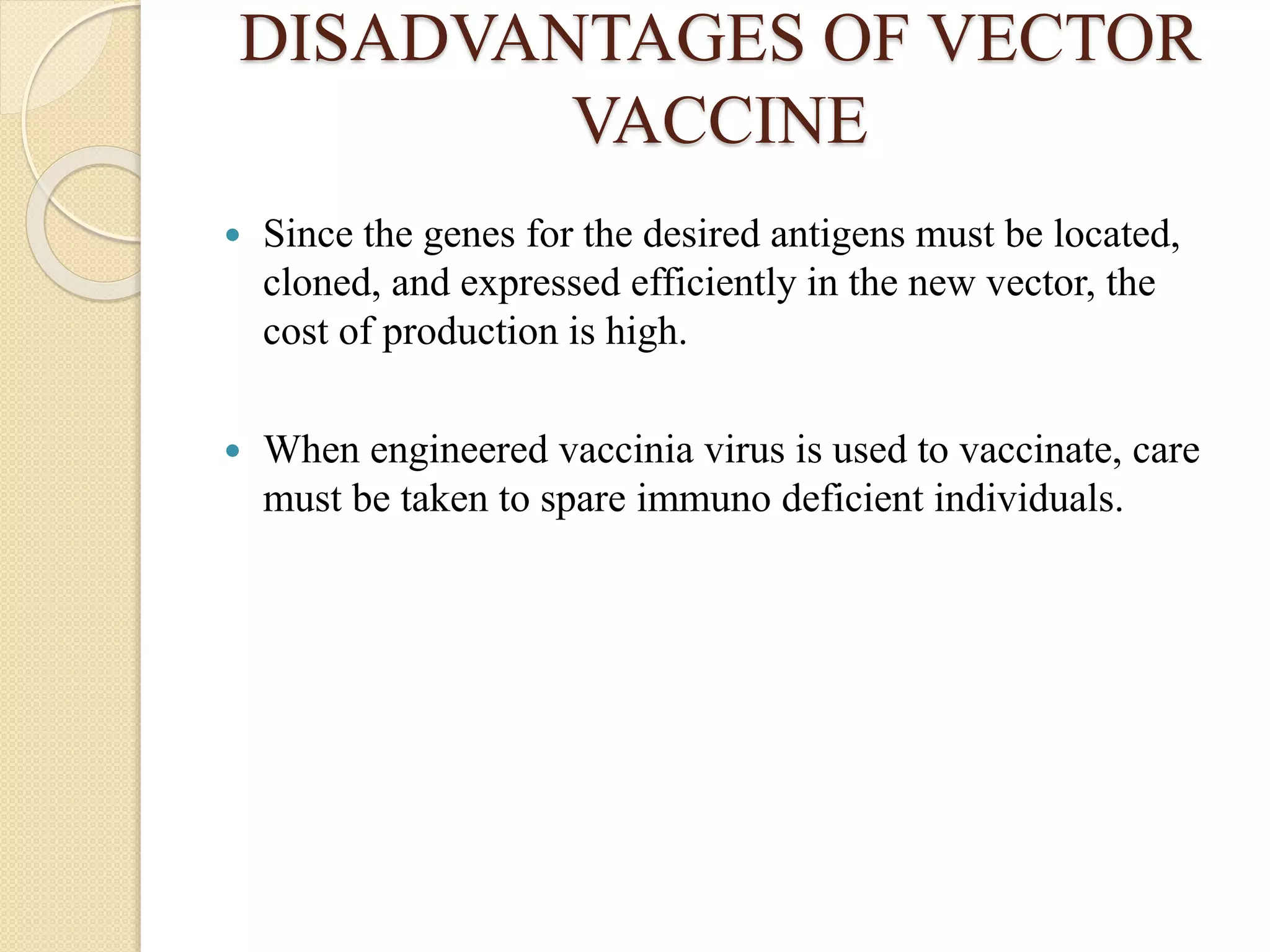 DISADVANTAGES OF VECTOR
VACCINE
 Since the genes for the desired antigens must be located,
cloned, and expressed efficiently in the new vector, the
cost of production is high.
 When engineered vaccinia virus is used to vaccinate, care
must be taken to spare immuno deficient individuals.
 