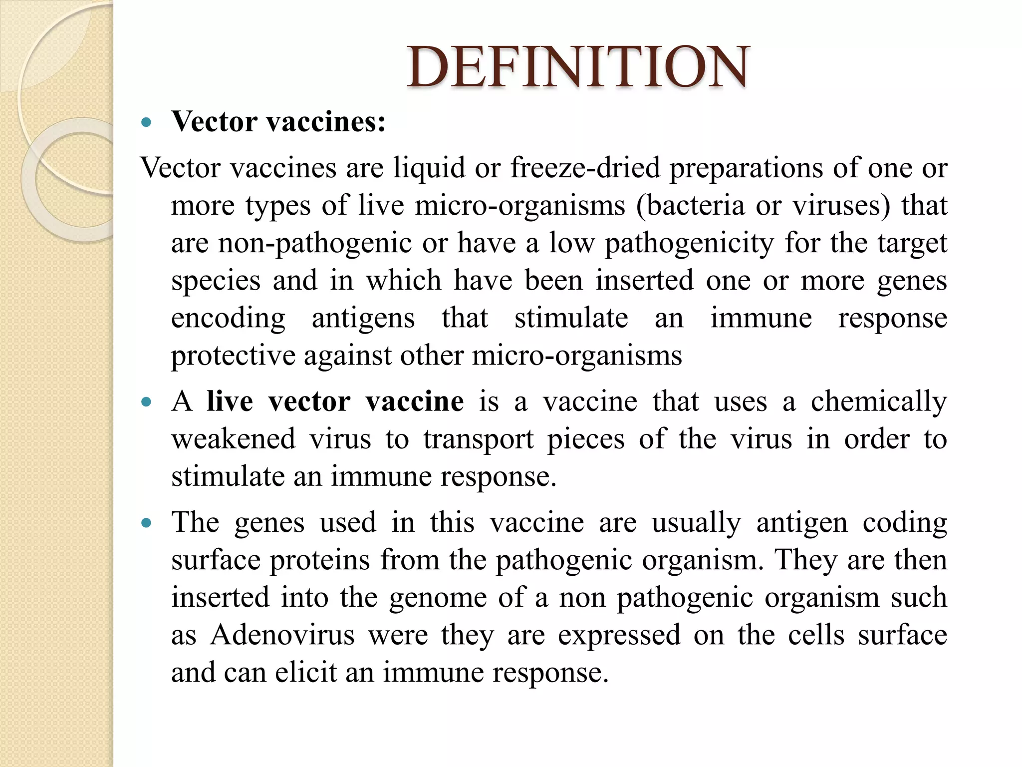 DEFINITION
 Vector vaccines:
Vector vaccines are liquid or freeze-dried preparations of one or
more types of live micro-organisms (bacteria or viruses) that
are non-pathogenic or have a low pathogenicity for the target
species and in which have been inserted one or more genes
encoding antigens that stimulate an immune response
protective against other micro-organisms
 A live vector vaccine is a vaccine that uses a chemically
weakened virus to transport pieces of the virus in order to
stimulate an immune response.
 The genes used in this vaccine are usually antigen coding
surface proteins from the pathogenic organism. They are then
inserted into the genome of a non pathogenic organism such
as Adenovirus were they are expressed on the cells surface
and can elicit an immune response.
 