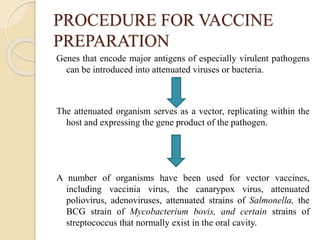 PROCEDURE FOR VACCINE
PREPARATION
Genes that encode major antigens of especially virulent pathogens
can be introduced into attenuated viruses or bacteria.
The attenuated organism serves as a vector, replicating within the
host and expressing the gene product of the pathogen.
A number of organisms have been used for vector vaccines,
including vaccinia virus, the canarypox virus, attenuated
poliovirus, adenoviruses, attenuated strains of Salmonella, the
BCG strain of Mycobacterium bovis, and certain strains of
streptococcus that normally exist in the oral cavity.
 