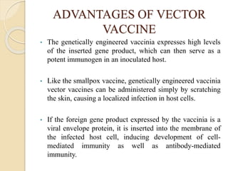 ADVANTAGES OF VECTOR
VACCINE
• The genetically engineered vaccinia expresses high levels
of the inserted gene product, which can then serve as a
potent immunogen in an inoculated host.
• Like the smallpox vaccine, genetically engineered vaccinia
vector vaccines can be administered simply by scratching
the skin, causing a localized infection in host cells.
• If the foreign gene product expressed by the vaccinia is a
viral envelope protein, it is inserted into the membrane of
the infected host cell, inducing development of cell-
mediated immunity as well as antibody-mediated
immunity.
 