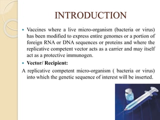 INTRODUCTION
 Vaccines where a live micro-organism (bacteria or virus)
has been modified to express entire genomes or a portion of
foreign RNA or DNA sequences or proteins and where the
replicative competent vector acts as a carrier and may itself
act as a protective immunogen.
 Vector/ Recipient:
A replicative competent micro-organism ( bacteria or virus)
into which the genetic sequence of interest will be inserted.
 