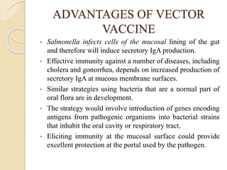 ADVANTAGES OF VECTOR
VACCINE
• Salmonella infects cells of the mucosal lining of the gut
and therefore will induce secretory IgA production.
• Effective immunity against a number of diseases, including
cholera and gonorrhea, depends on increased production of
secretory IgA at mucous membrane surfaces.
• Similar strategies using bacteria that are a normal part of
oral flora are in development.
• The strategy would involve introduction of genes encoding
antigens from pathogenic organisms into bacterial strains
that inhabit the oral cavity or respiratory tract.
• Eliciting immunity at the mucosal surface could provide
excellent protection at the portal used by the pathogen.
 