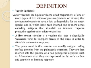 DEFINITION
 Vector vaccines:
Vector vaccines are liquid or freeze-dried preparations of one or
more types of live micro-organisms (bacteria or viruses) that
are non-pathogenic or have a low pathogenicity for the target
species and in which have been inserted one or more genes
encoding antigens that stimulate an immune response
protective against other micro-organisms
 A live vector vaccine is a vaccine that uses a chemically
weakened virus to transport pieces of the virus in order to
stimulate an immune response.
 The genes used in this vaccine are usually antigen coding
surface proteins from the pathogenic organism. They are then
inserted into the genome of a non pathogenic organism such
as Adenovirus were they are expressed on the cells surface
and can elicit an immune response.
 