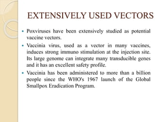 EXTENSIVELY USED VECTORS
 Poxviruses have been extensively studied as potential
vaccine vectors.
 Vaccinia virus, used as a vector in many vaccines,
induces strong immuno stimulation at the injection site.
Its large genome can integrate many transducible genes
and it has an excellent safety profile.
 Vaccinia has been administered to more than a billion
people since the WHO's 1967 launch of the Global
Smallpox Eradication Program.
 