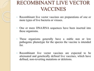 RECOMBINANT LIVE VECTOR
VACCINES
• Recombinant live vector vaccines are preparations of one or
more types of live bacteria or viruses.
• One or more DNA/RNA sequences have been inserted into
these organisms.
• These organisms generally have a stable non or low
pathogenic phenotype for the species the vaccine is intended
for.
• Recombinant live vector vaccines are expected to be
attenuated and genetically defined live vaccines, which have
defined, non-reverting mutations or deletions.
 