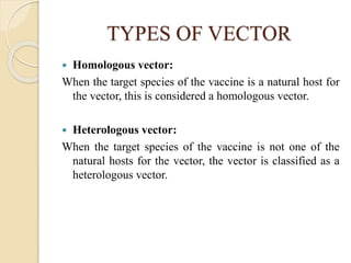 TYPES OF VECTOR
 Homologous vector:
When the target species of the vaccine is a natural host for
the vector, this is considered a homologous vector.
 Heterologous vector:
When the target species of the vaccine is not one of the
natural hosts for the vector, the vector is classified as a
heterologous vector.
 