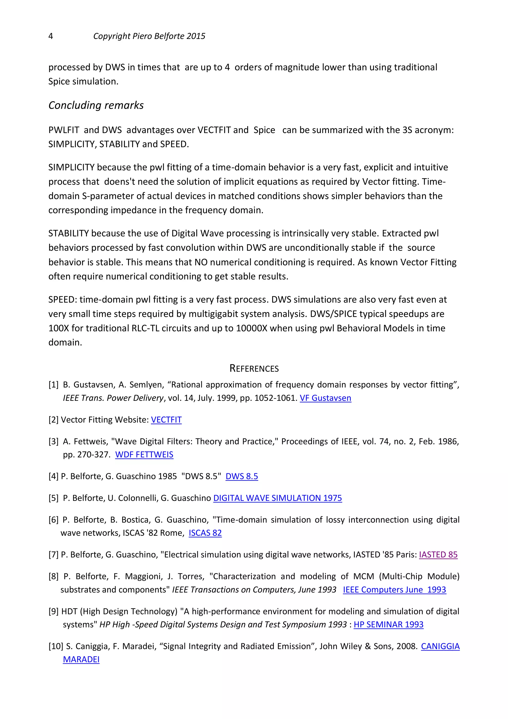 4 Copyright Piero Belforte 2015
processed by DWS in times that are up to 4 orders of magnitude lower than using traditional
Spice simulation.
Concluding remarks
PWLFIT and DWS advantages over VECTFIT and Spice can be summarized with the 3S acronym:
SIMPLICITY, STABILITY and SPEED.
SIMPLICITY because the pwl fitting of a time-domain behavior is a very fast, explicit and intuitive
process that doens't need the solution of implicit equations as required by Vector fitting. Time-
domain S-parameter of actual devices in matched conditions shows simpler behaviors than the
corresponding impedance in the frequency domain.
STABILITY because the use of Digital Wave processing is intrinsically very stable. Extracted pwl
behaviors processed by fast convolution within DWS are unconditionally stable if the source
behavior is stable. This means that NO numerical conditioning is required. As known Vector Fitting
often require numerical conditioning to get stable results.
SPEED: time-domain pwl fitting is a very fast process. DWS simulations are also very fast even at
very small time steps required by multigigabit system analysis. DWS/SPICE typical speedups are
100X for traditional RLC-TL circuits and up to 10000X when using pwl Behavioral Models in time
domain.
REFERENCES
[1] B. Gustavsen, A. Semlyen, “Rational approximation of frequency domain responses by vector fitting”,
IEEE Trans. Power Delivery, vol. 14, July. 1999, pp. 1052-1061. VF Gustavsen
[2] Vector Fitting Website: VECTFIT
[3] A. Fettweis, "Wave Digital Filters: Theory and Practice," Proceedings of IEEE, vol. 74, no. 2, Feb. 1986,
pp. 270-327. WDF FETTWEIS
[4] P. Belforte, G. Guaschino 1985 "DWS 8.5" DWS 8.5
[5] P. Belforte, U. Colonnelli, G. Guaschino DIGITAL WAVE SIMULATION 1975
[6] P. Belforte, B. Bostica, G. Guaschino, "Time-domain simulation of lossy interconnection using digital
wave networks, ISCAS '82 Rome, ISCAS 82
[7] P. Belforte, G. Guaschino, "Electrical simulation using digital wave networks, IASTED '85 Paris: IASTED 85
[8] P. Belforte, F. Maggioni, J. Torres, "Characterization and modeling of MCM (Multi-Chip Module)
substrates and components" IEEE Transactions on Computers, June 1993 IEEE Computers June 1993
[9] HDT (High Design Technology) "A high-performance environment for modeling and simulation of digital
systems" HP High -Speed Digital Systems Design and Test Symposium 1993 : HP SEMINAR 1993
[10] S. Caniggia, F. Maradei, “Signal Integrity and Radiated Emission”, John Wiley & Sons, 2008. CANIGGIA
MARADEI
 