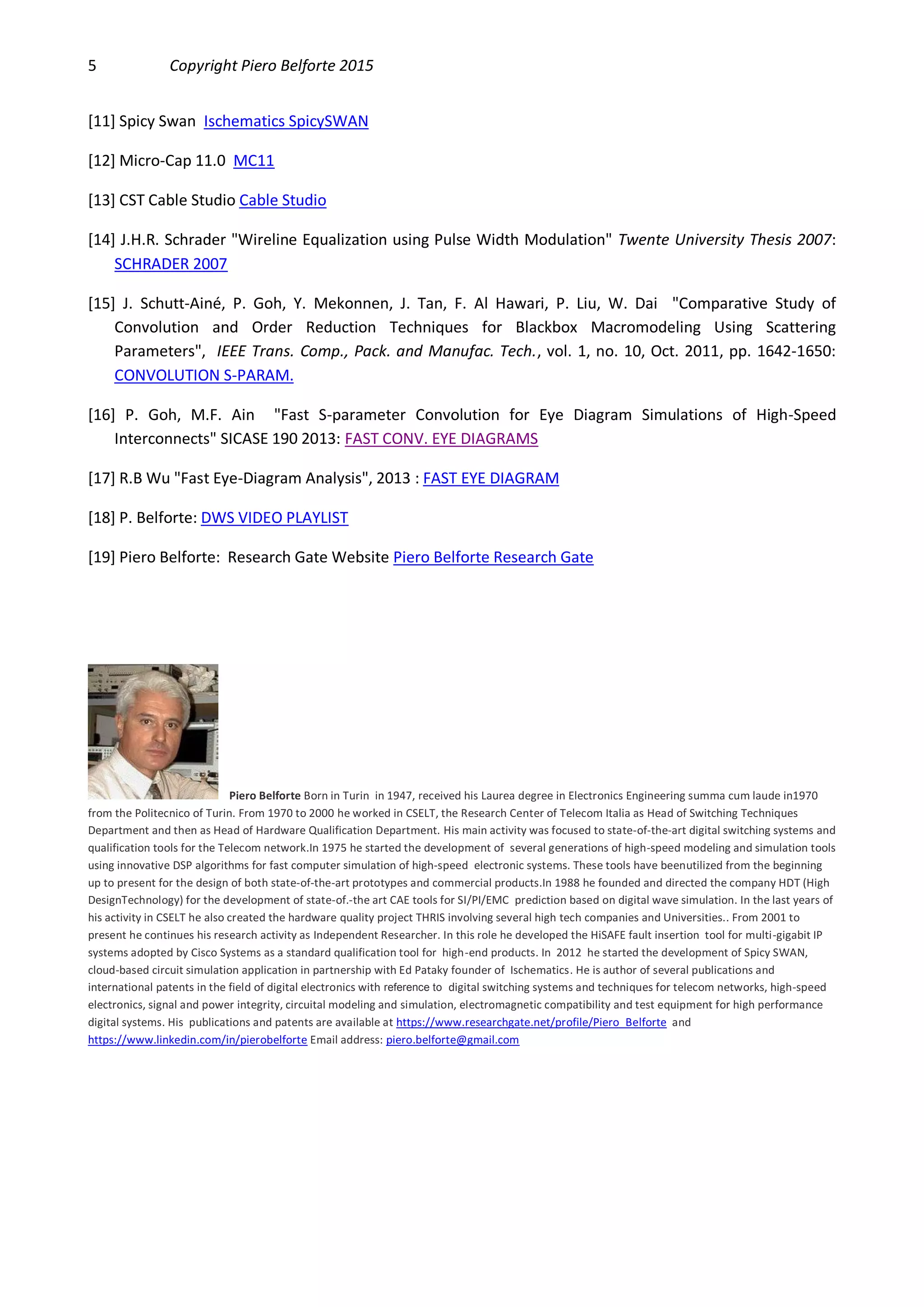 5 Copyright Piero Belforte 2015
[11] Spicy Swan Ischematics SpicySWAN
[12] Micro-Cap 11.0 MC11
[13] CST Cable Studio Cable Studio
[14] J.H.R. Schrader "Wireline Equalization using Pulse Width Modulation" Twente University Thesis 2007:
SCHRADER 2007
[15] J. Schutt-Ainé, P. Goh, Y. Mekonnen, J. Tan, F. Al Hawari, P. Liu, W. Dai "Comparative Study of
Convolution and Order Reduction Techniques for Blackbox Macromodeling Using Scattering
Parameters", IEEE Trans. Comp., Pack. and Manufac. Tech., vol. 1, no. 10, Oct. 2011, pp. 1642-1650:
CONVOLUTION S-PARAM.
[16] P. Goh, M.F. Ain "Fast S-parameter Convolution for Eye Diagram Simulations of High-Speed
Interconnects" SICASE 190 2013: FAST CONV. EYE DIAGRAMS
[17] R.B Wu "Fast Eye-Diagram Analysis", 2013 : FAST EYE DIAGRAM
[18] P. Belforte: DWS VIDEO PLAYLIST
[19] Piero Belforte: Research Gate Website Piero Belforte Research Gate
Piero Belforte Born in Turin in 1947, received his Laurea degree in Electronics Engineering summa cum laude in1970
from the Politecnico of Turin. From 1970 to 2000 he worked in CSELT, the Research Center of Telecom Italia as Head of Switching Techniques
Department and then as Head of Hardware Qualification Department. His main activity was focused to state-of-the-art digital switching systems and
qualification tools for the Telecom network.In 1975 he started the development of several generations of high-speed modeling and simulation tools
using innovative DSP algorithms for fast computer simulation of high-speed electronic systems. These tools have beenutilized from the beginning
up to present for the design of both state-of-the-art prototypes and commercial products.In 1988 he founded and directed the company HDT (High
DesignTechnology) for the development of state-of.-the art CAE tools for SI/PI/EMC prediction based on digital wave simulation. In the last years of
his activity in CSELT he also created the hardware quality project THRIS involving several high tech companies and Universities.. From 2001 to
present he continues his research activity as Independent Researcher. In this role he developed the HiSAFE fault insertion tool for multi-gigabit IP
systems adopted by Cisco Systems as a standard qualification tool for high-end products. In 2012 he started the development of Spicy SWAN,
cloud-based circuit simulation application in partnership with Ed Pataky founder of Ischematics. He is author of several publications and
international patents in the field of digital electronics with reference to digital switching systems and techniques for telecom networks, high-speed
electronics, signal and power integrity, circuital modeling and simulation, electromagnetic compatibility and test equipment for high performance
digital systems. His publications and patents are available at https://www.researchgate.net/profile/Piero_Belforte and
https://www.linkedin.com/in/pierobelforte Email address: piero.belforte@gmail.com
 
