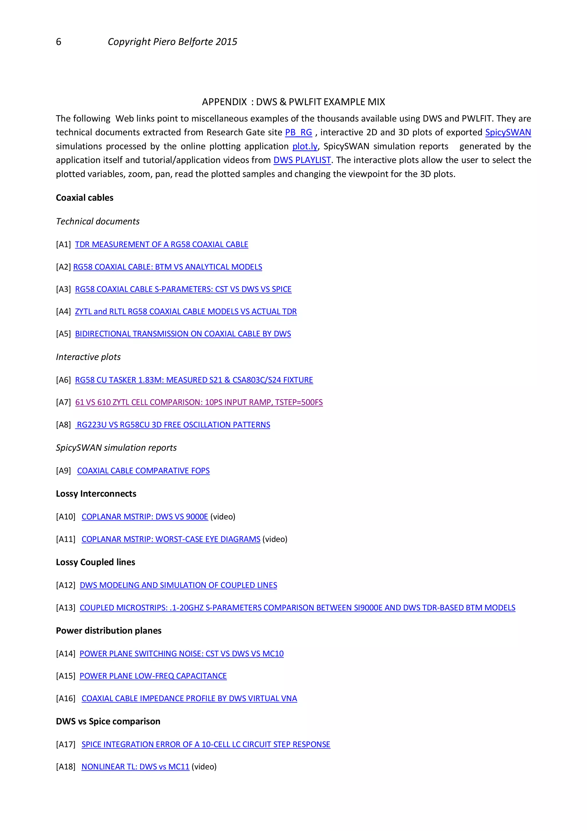 6 Copyright Piero Belforte 2015
APPENDIX : DWS & PWLFIT EXAMPLE MIX
The following Web links point to miscellaneous examples of the thousands available using DWS and PWLFIT. They are
technical documents extracted from Research Gate site PB_RG , interactive 2D and 3D plots of exported SpicySWAN
simulations processed by the online plotting application plot.ly, SpicySWAN simulation reports generated by the
application itself and tutorial/application videos from DWS PLAYLIST. The interactive plots allow the user to select the
plotted variables, zoom, pan, read the plotted samples and changing the viewpoint for the 3D plots.
Coaxial cables
Technical documents
[A1] TDR MEASUREMENT OF A RG58 COAXIAL CABLE
[A2] RG58 COAXIAL CABLE: BTM VS ANALYTICAL MODELS
[A3] RG58 COAXIAL CABLE S-PARAMETERS: CST VS DWS VS SPICE
[A4] ZYTL and RLTL RG58 COAXIAL CABLE MODELS VS ACTUAL TDR
[A5] BIDIRECTIONAL TRANSMISSION ON COAXIAL CABLE BY DWS
Interactive plots
[A6] RG58 CU TASKER 1.83M: MEASURED S21 & CSA803C/S24 FIXTURE
[A7] 61 VS 610 ZYTL CELL COMPARISON: 10PS INPUT RAMP, TSTEP=500FS
[A8] RG223U VS RG58CU 3D FREE OSCILLATION PATTERNS
SpicySWAN simulation reports
[A9] COAXIAL CABLE COMPARATIVE FOPS
Lossy Interconnects
[A10] COPLANAR MSTRIP: DWS VS 9000E (video)
[A11] COPLANAR MSTRIP: WORST-CASE EYE DIAGRAMS (video)
Lossy Coupled lines
[A12] DWS MODELING AND SIMULATION OF COUPLED LINES
[A13] COUPLED MICROSTRIPS: .1-20GHZ S-PARAMETERS COMPARISON BETWEEN SI9000E AND DWS TDR-BASED BTM MODELS
Power distribution planes
[A14] POWER PLANE SWITCHING NOISE: CST VS DWS VS MC10
[A15] POWER PLANE LOW-FREQ CAPACITANCE
[A16] COAXIAL CABLE IMPEDANCE PROFILE BY DWS VIRTUAL VNA
DWS vs Spice comparison
[A17] SPICE INTEGRATION ERROR OF A 10-CELL LC CIRCUIT STEP RESPONSE
[A18] NONLINEAR TL: DWS vs MC11 (video)
 