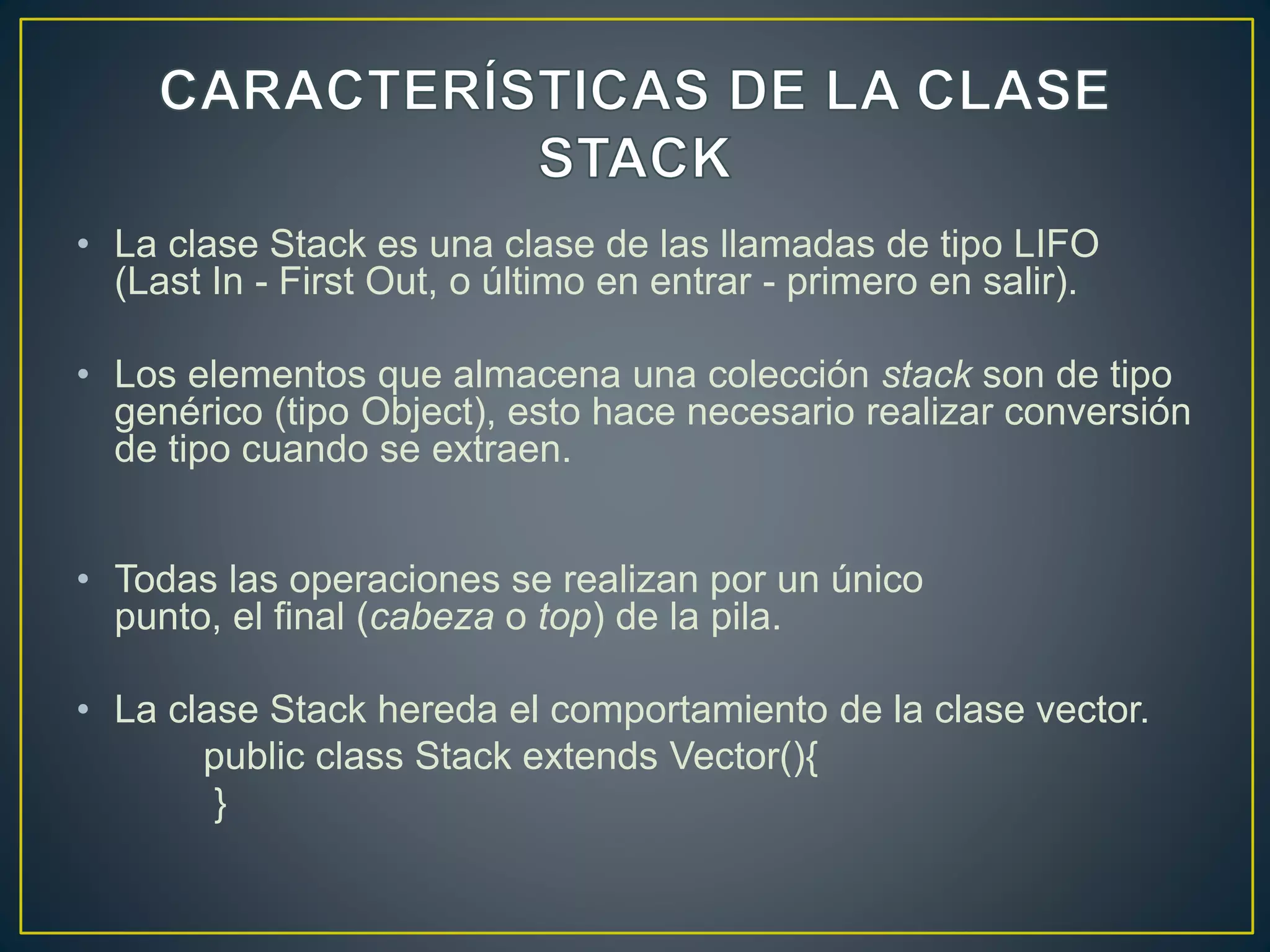 • La clase Stack es una clase de las llamadas de tipo LIFO
(Last In - First Out, o último en entrar - primero en salir).
• Los elementos que almacena una colección stack son de tipo
genérico (tipo Object), esto hace necesario realizar conversión
de tipo cuando se extraen.
• Todas las operaciones se realizan por un único
punto, el final (cabeza o top) de la pila.
• La clase Stack hereda el comportamiento de la clase vector.
public class Stack extends Vector(){
}
 