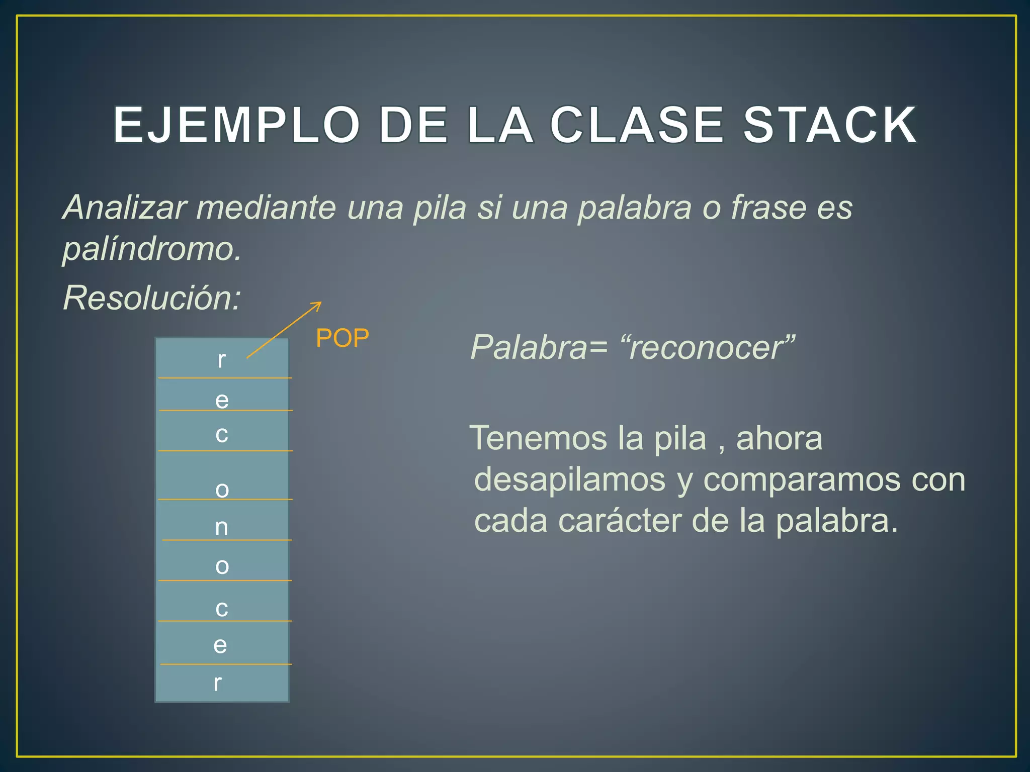 Analizar mediante una pila si una palabra o frase es
palíndromo.
Resolución:
Palabra= “reconocer”
Tenemos la pila , ahora
desapilamos y comparamos con
cada carácter de la palabra.
r
POP
e
c
o
n
o
c
e
r
 