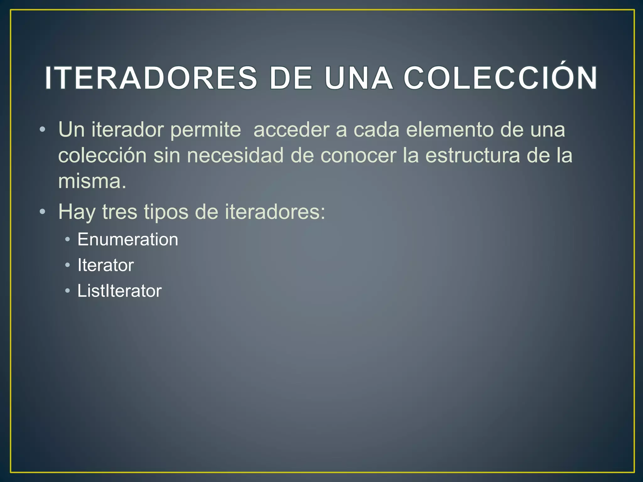 • Un iterador permite acceder a cada elemento de una
colección sin necesidad de conocer la estructura de la
misma.
• Hay tres tipos de iteradores:
• Enumeration
• Iterator
• ListIterator
 