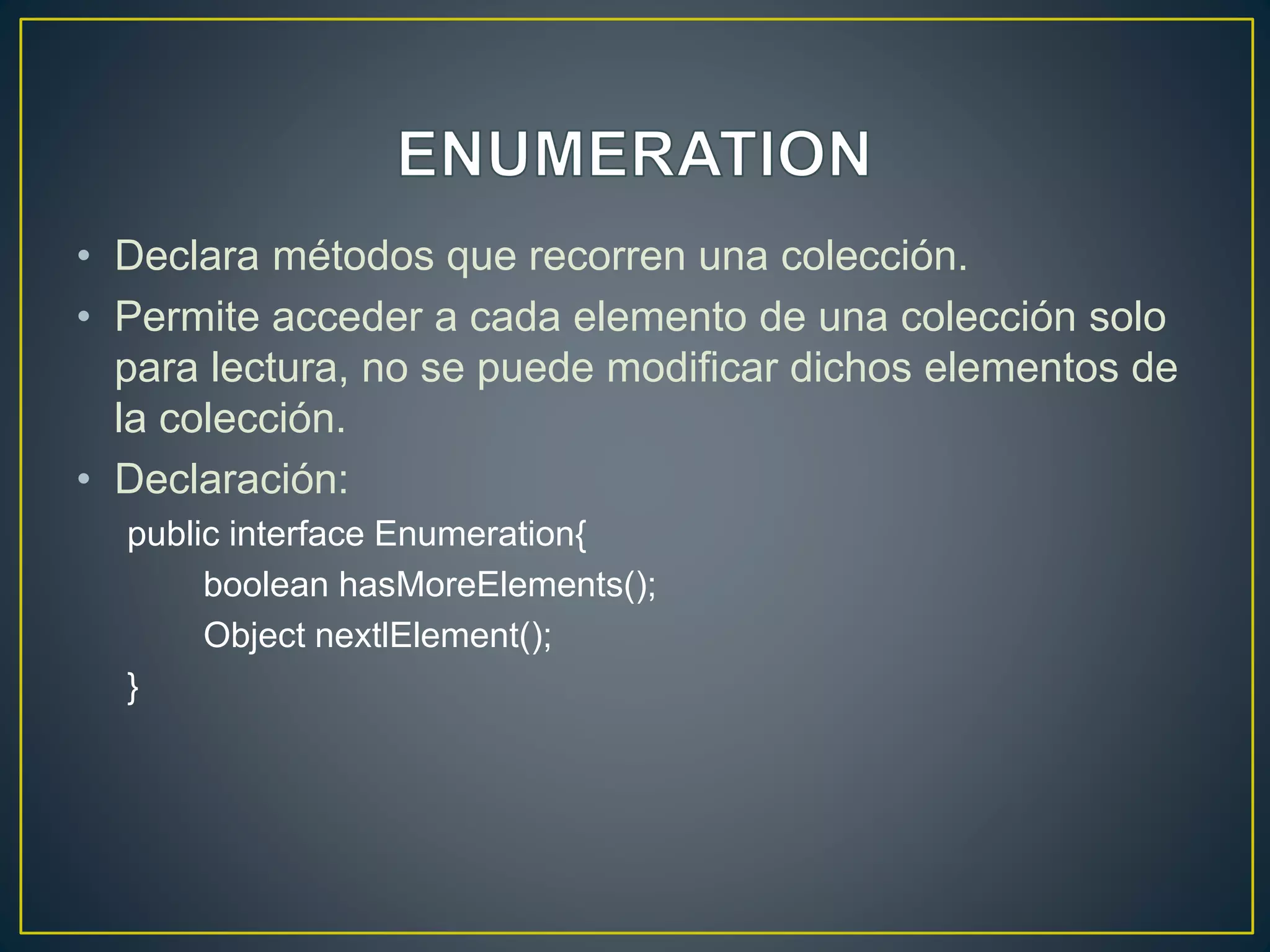 • Declara métodos que recorren una colección.
• Permite acceder a cada elemento de una colección solo
para lectura, no se puede modificar dichos elementos de
la colección.
• Declaración:
public interface Enumeration{
boolean hasMoreElements();
Object nextlElement();
}
 