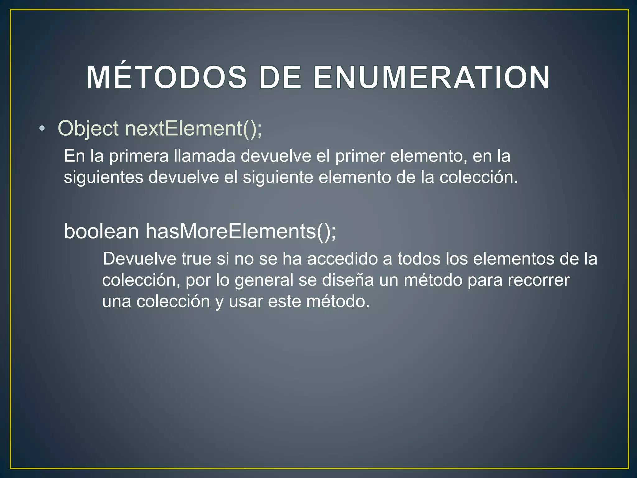• Object nextElement();
En la primera llamada devuelve el primer elemento, en la
siguientes devuelve el siguiente elemento de la colección.
boolean hasMoreElements();
Devuelve true si no se ha accedido a todos los elementos de la
colección, por lo general se diseña un método para recorrer
una colección y usar este método.
 