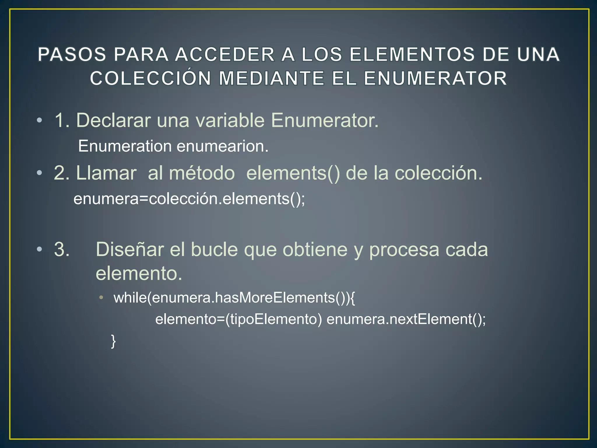 • 1. Declarar una variable Enumerator.
Enumeration enumearion.
• 2. Llamar al método elements() de la colección.
enumera=colección.elements();
• 3. Diseñar el bucle que obtiene y procesa cada
elemento.
• while(enumera.hasMoreElements()){
elemento=(tipoElemento) enumera.nextElement();
}
 