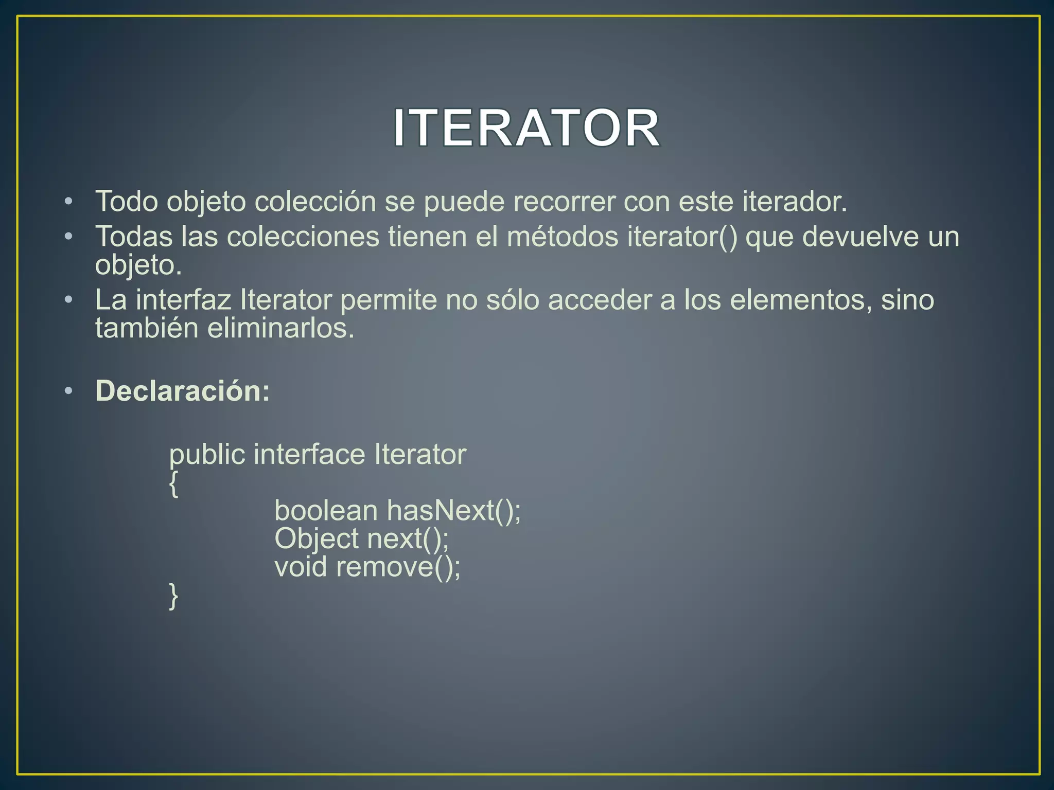 • Todo objeto colección se puede recorrer con este iterador.
• Todas las colecciones tienen el métodos iterator() que devuelve un
objeto.
• La interfaz Iterator permite no sólo acceder a los elementos, sino
también eliminarlos.
• Declaración:
public interface Iterator
{
boolean hasNext();
Object next();
void remove();
}
 