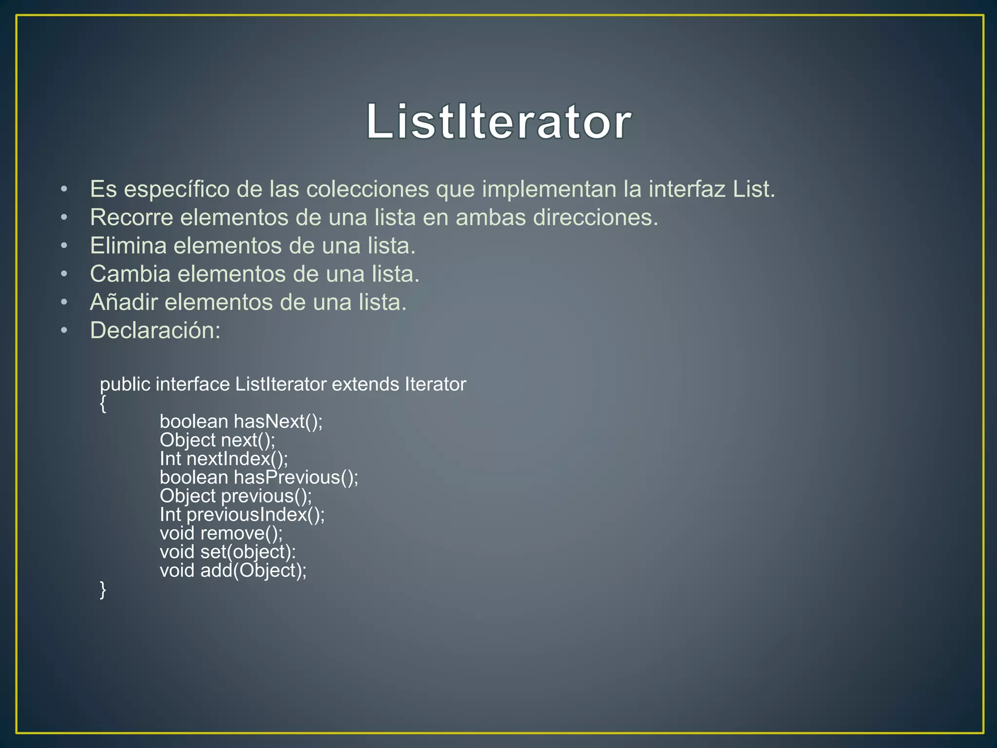 • Es específico de las colecciones que implementan la interfaz List.
• Recorre elementos de una lista en ambas direcciones.
• Elimina elementos de una lista.
• Cambia elementos de una lista.
• Añadir elementos de una lista.
• Declaración:
public interface ListIterator extends Iterator
{
boolean hasNext();
Object next();
Int nextIndex();
boolean hasPrevious();
Object previous();
Int previousIndex();
void remove();
void set(object):
void add(Object);
}
 