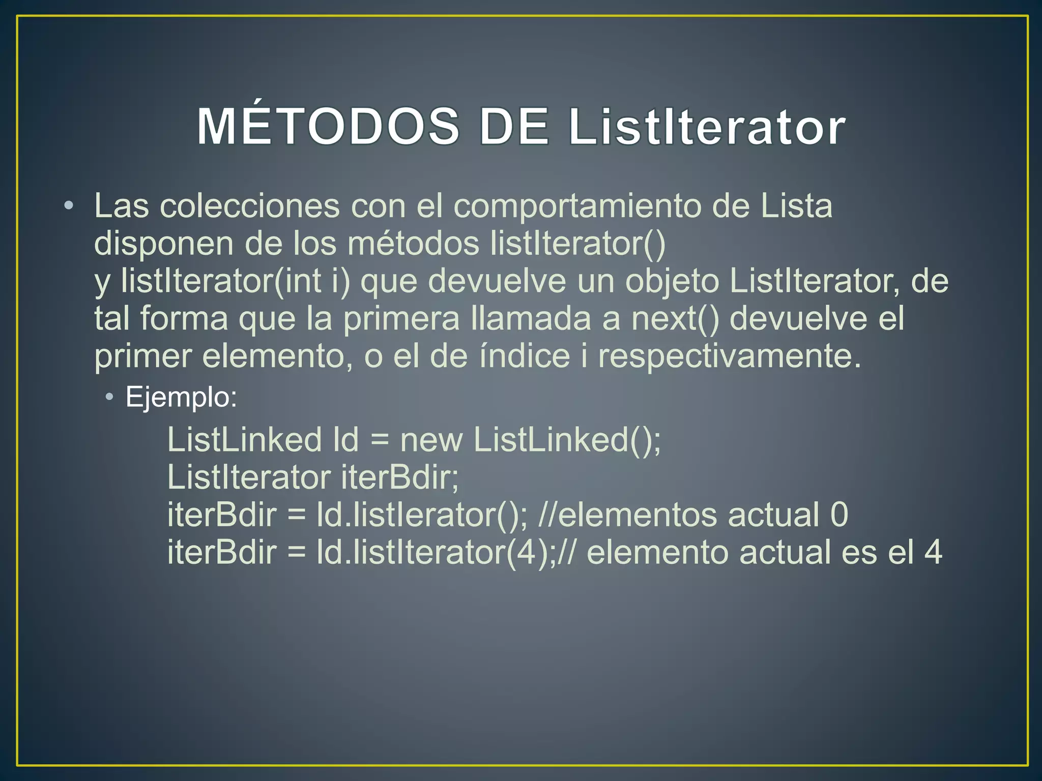 • Las colecciones con el comportamiento de Lista
disponen de los métodos listIterator()
y listIterator(int i) que devuelve un objeto ListIterator, de
tal forma que la primera llamada a next() devuelve el
primer elemento, o el de índice i respectivamente.
• Ejemplo:
ListLinked ld = new ListLinked();
ListIterator iterBdir;
iterBdir = ld.listIerator(); //elementos actual 0
iterBdir = ld.listIterator(4);// elemento actual es el 4
 