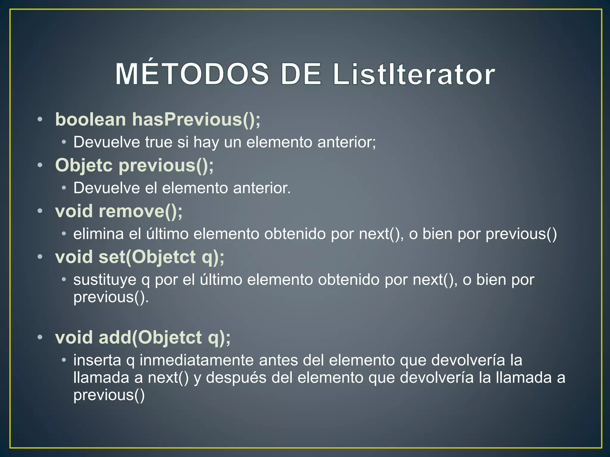 • boolean hasPrevious();
• Devuelve true si hay un elemento anterior;
• Objetc previous();
• Devuelve el elemento anterior.
• void remove();
• elimina el último elemento obtenido por next(), o bien por previous()
• void set(Objetct q);
• sustituye q por el último elemento obtenido por next(), o bien por
previous().
• void add(Objetct q);
• inserta q inmediatamente antes del elemento que devolvería la
llamada a next() y después del elemento que devolvería la llamada a
previous()
 