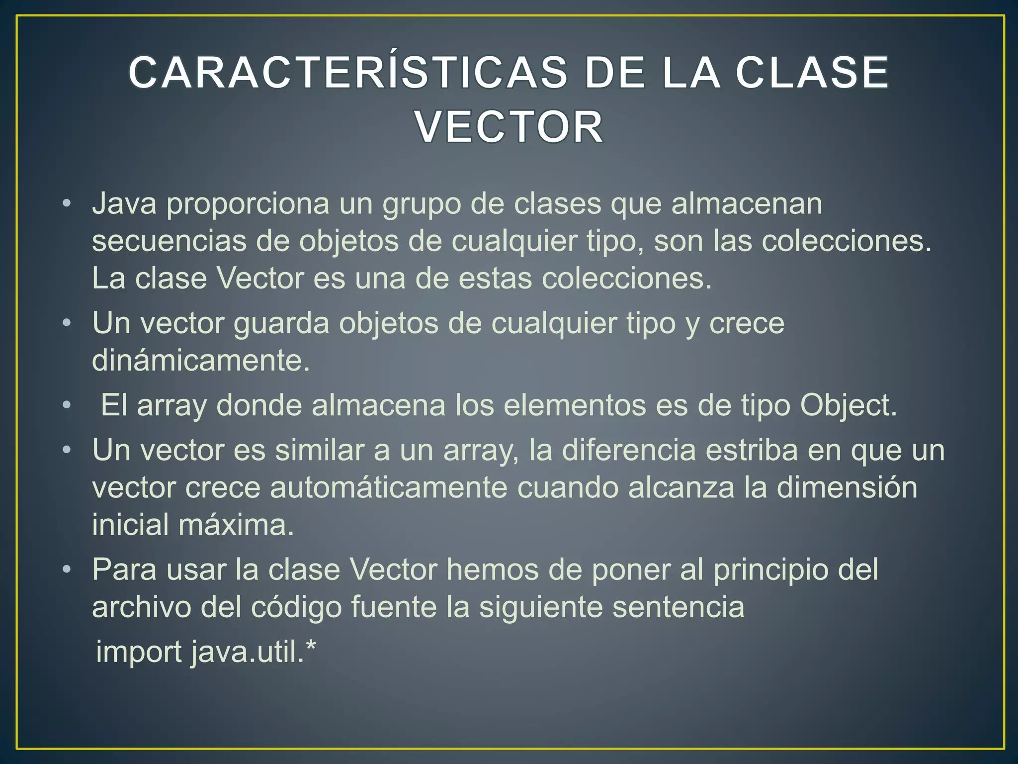 • Java proporciona un grupo de clases que almacenan
secuencias de objetos de cualquier tipo, son las colecciones.
La clase Vector es una de estas colecciones.
• Un vector guarda objetos de cualquier tipo y crece
dinámicamente.
• El array donde almacena los elementos es de tipo Object.
• Un vector es similar a un array, la diferencia estriba en que un
vector crece automáticamente cuando alcanza la dimensión
inicial máxima.
• Para usar la clase Vector hemos de poner al principio del
archivo del código fuente la siguiente sentencia
import java.util.*
 
