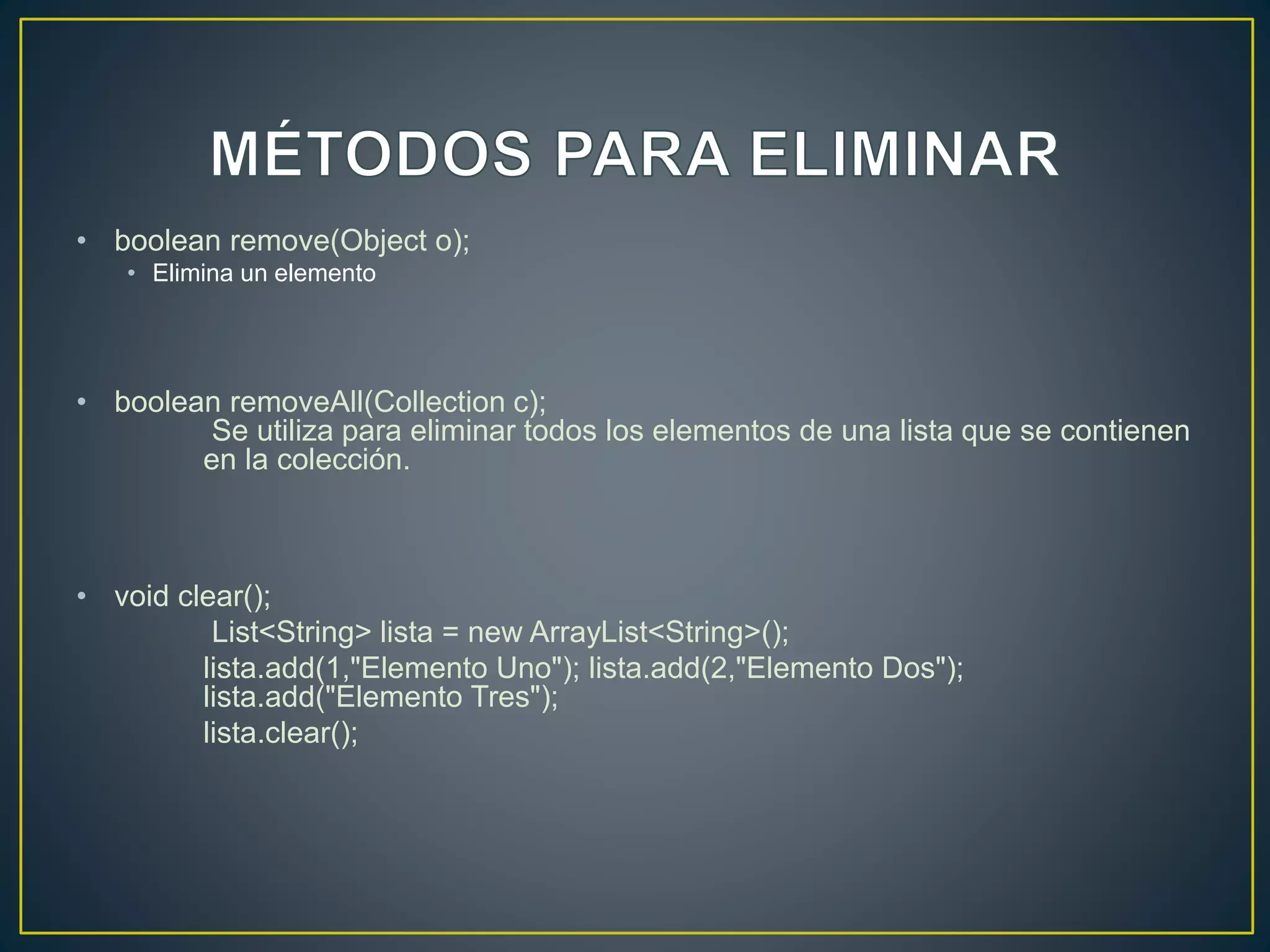 • boolean remove(Object o);
• Elimina un elemento
• boolean removeAll(Collection c);
Se utiliza para eliminar todos los elementos de una lista que se contienen
en la colección.
• void clear();
List<String> lista = new ArrayList<String>();
lista.add(1,"Elemento Uno"); lista.add(2,"Elemento Dos");
lista.add("Elemento Tres");
lista.clear();
 
