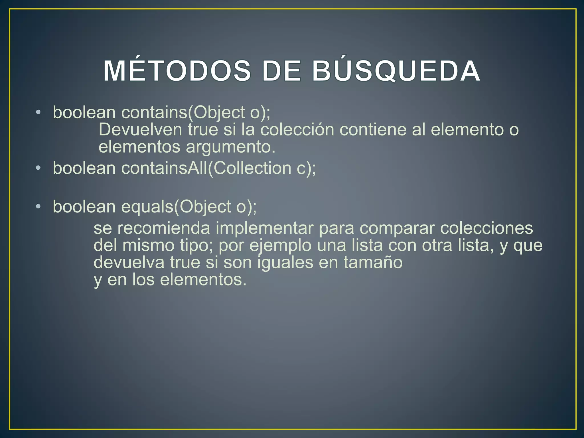 • boolean contains(Object o);
Devuelven true si la colección contiene al elemento o
elementos argumento.
• boolean containsAll(Collection c);
• boolean equals(Object o);
se recomienda implementar para comparar colecciones
del mismo tipo; por ejemplo una lista con otra lista, y que
devuelva true si son iguales en tamaño
y en los elementos.
 