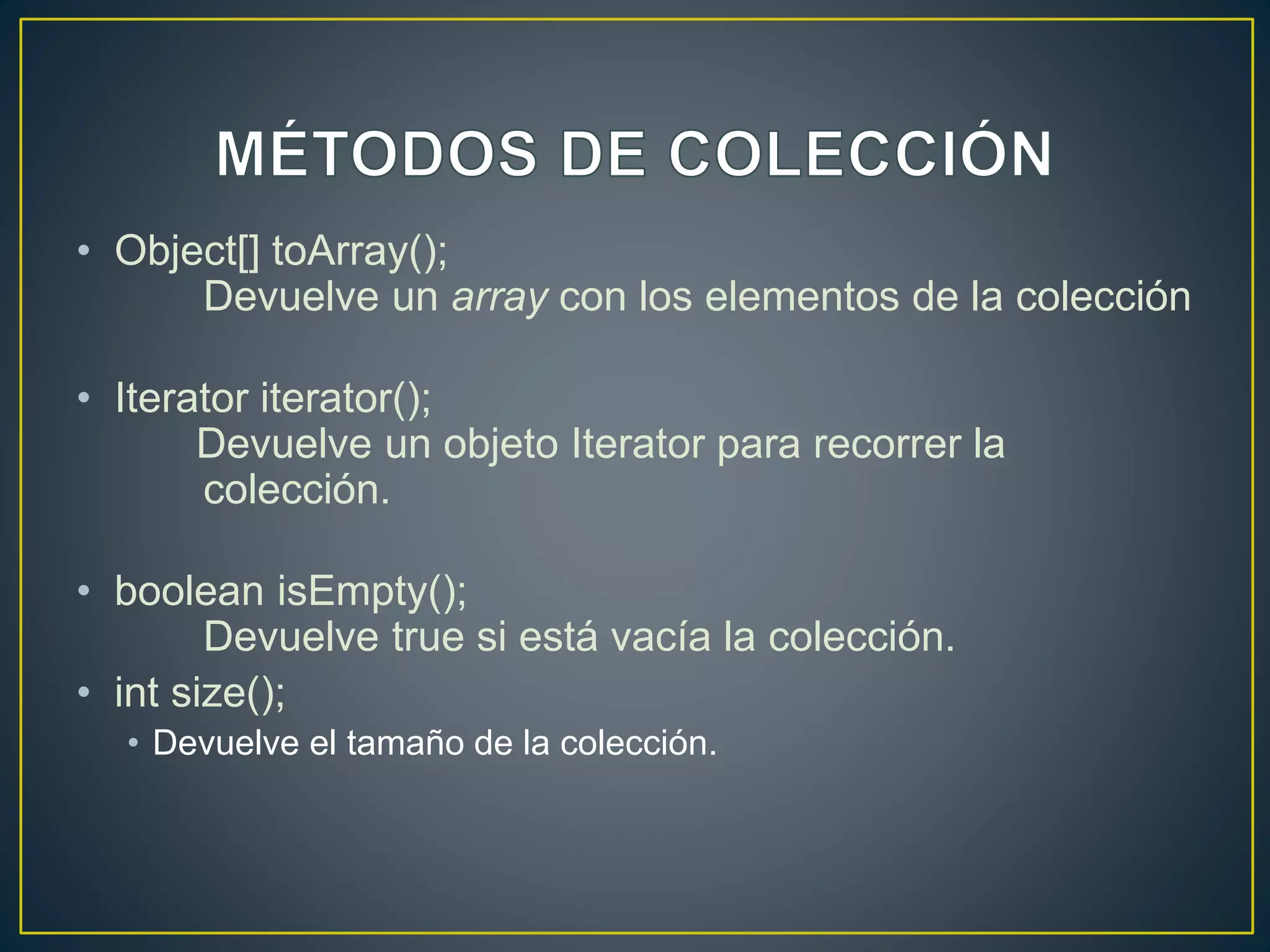 • Object[] toArray();
Devuelve un array con los elementos de la colección
• Iterator iterator();
Devuelve un objeto Iterator para recorrer la
colección.
• boolean isEmpty();
Devuelve true si está vacía la colección.
• int size();
• Devuelve el tamaño de la colección.
 