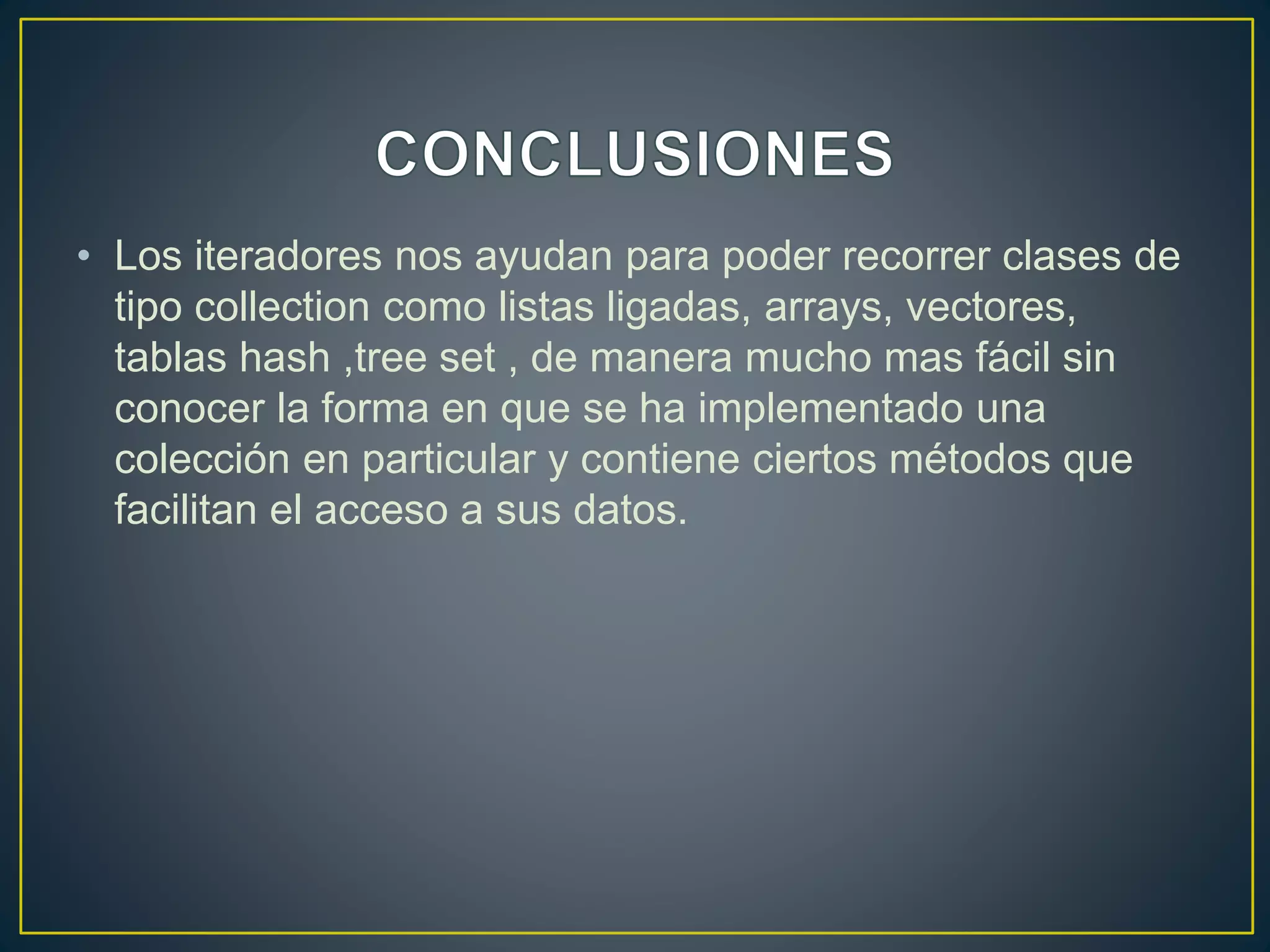 • Los iteradores nos ayudan para poder recorrer clases de
tipo collection como listas ligadas, arrays, vectores,
tablas hash ,tree set , de manera mucho mas fácil sin
conocer la forma en que se ha implementado una
colección en particular y contiene ciertos métodos que
facilitan el acceso a sus datos.
 