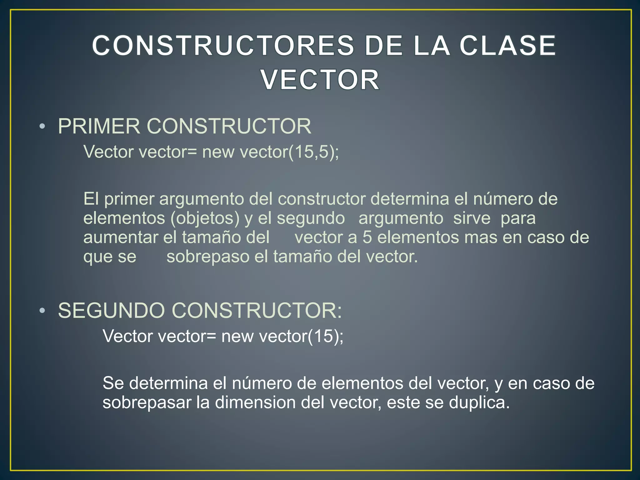 • PRIMER CONSTRUCTOR
Vector vector= new vector(15,5);
El primer argumento del constructor determina el número de
elementos (objetos) y el segundo argumento sirve para
aumentar el tamaño del vector a 5 elementos mas en caso de
que se sobrepaso el tamaño del vector.
• SEGUNDO CONSTRUCTOR:
Vector vector= new vector(15);
Se determina el número de elementos del vector, y en caso de
sobrepasar la dimension del vector, este se duplica.
 