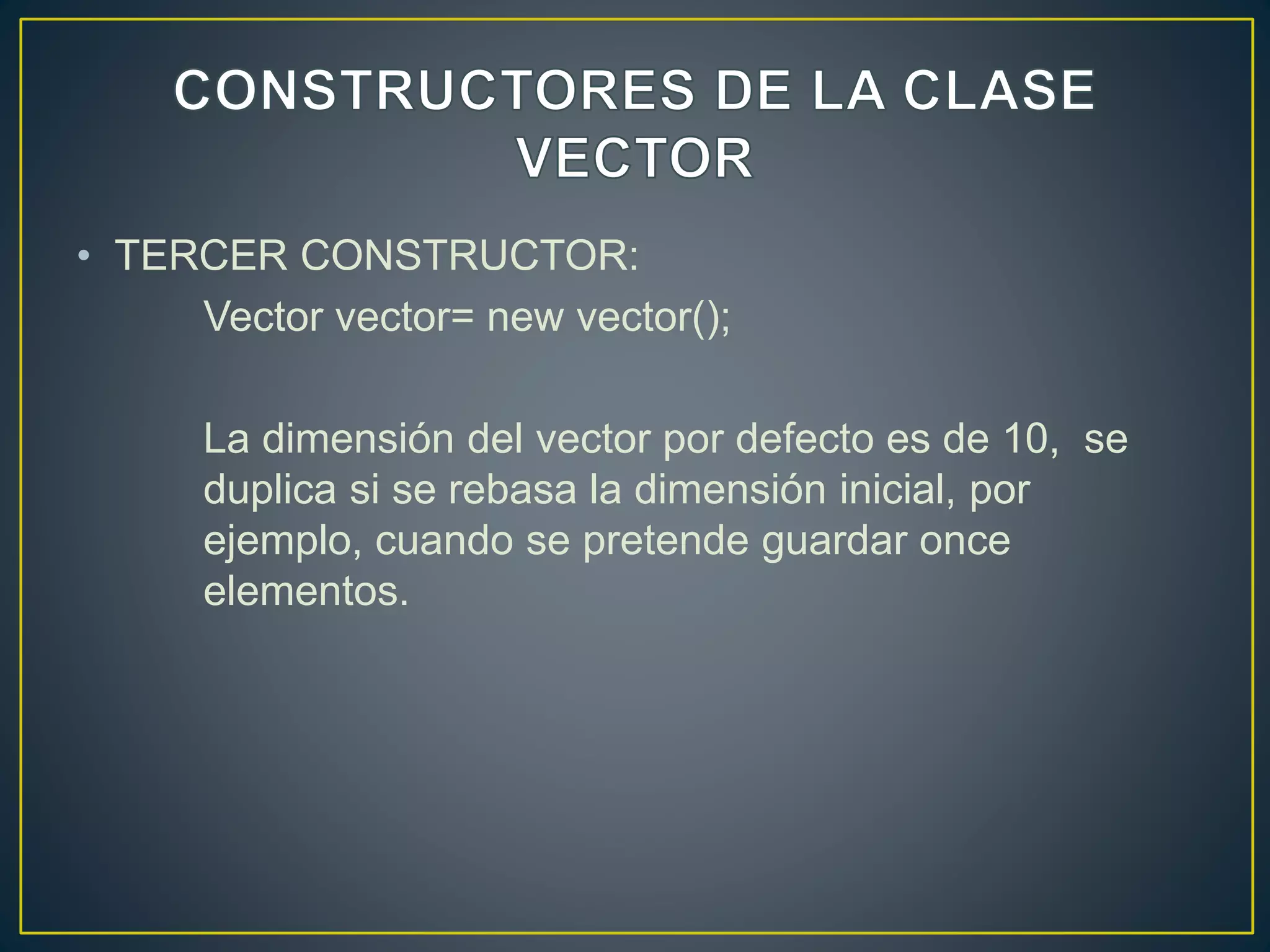 • TERCER CONSTRUCTOR:
Vector vector= new vector();
La dimensión del vector por defecto es de 10, se
duplica si se rebasa la dimensión inicial, por
ejemplo, cuando se pretende guardar once
elementos.
 
