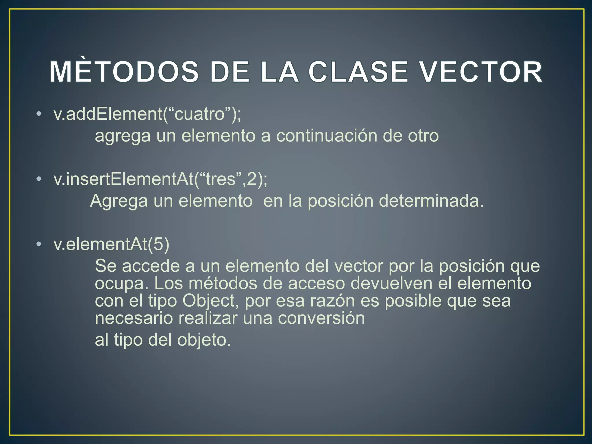 • v.addElement(“cuatro”);
agrega un elemento a continuación de otro
• v.insertElementAt(“tres”,2);
Agrega un elemento en la posición determinada.
• v.elementAt(5)
Se accede a un elemento del vector por la posición que
ocupa. Los métodos de acceso devuelven el elemento
con el tipo Object, por esa razón es posible que sea
necesario realizar una conversión
al tipo del objeto.
 