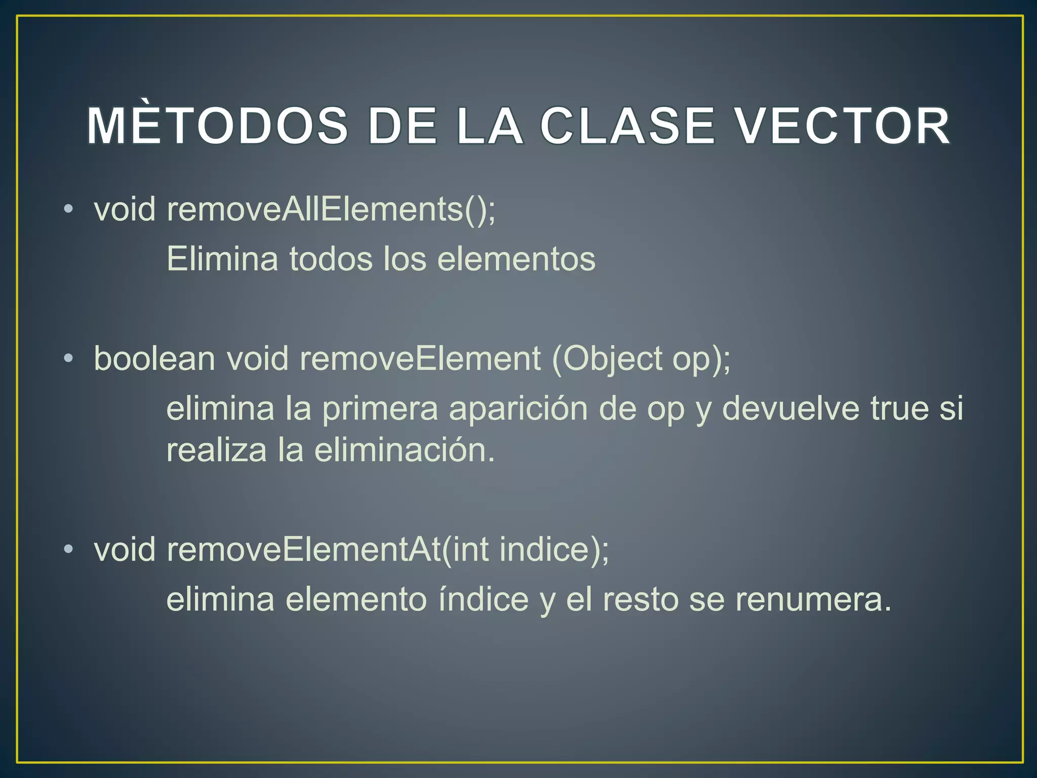 • void removeAllElements();
Elimina todos los elementos
• boolean void removeElement (Object op);
elimina la primera aparición de op y devuelve true si
realiza la eliminación.
• void removeElementAt(int indice);
elimina elemento índice y el resto se renumera.
 