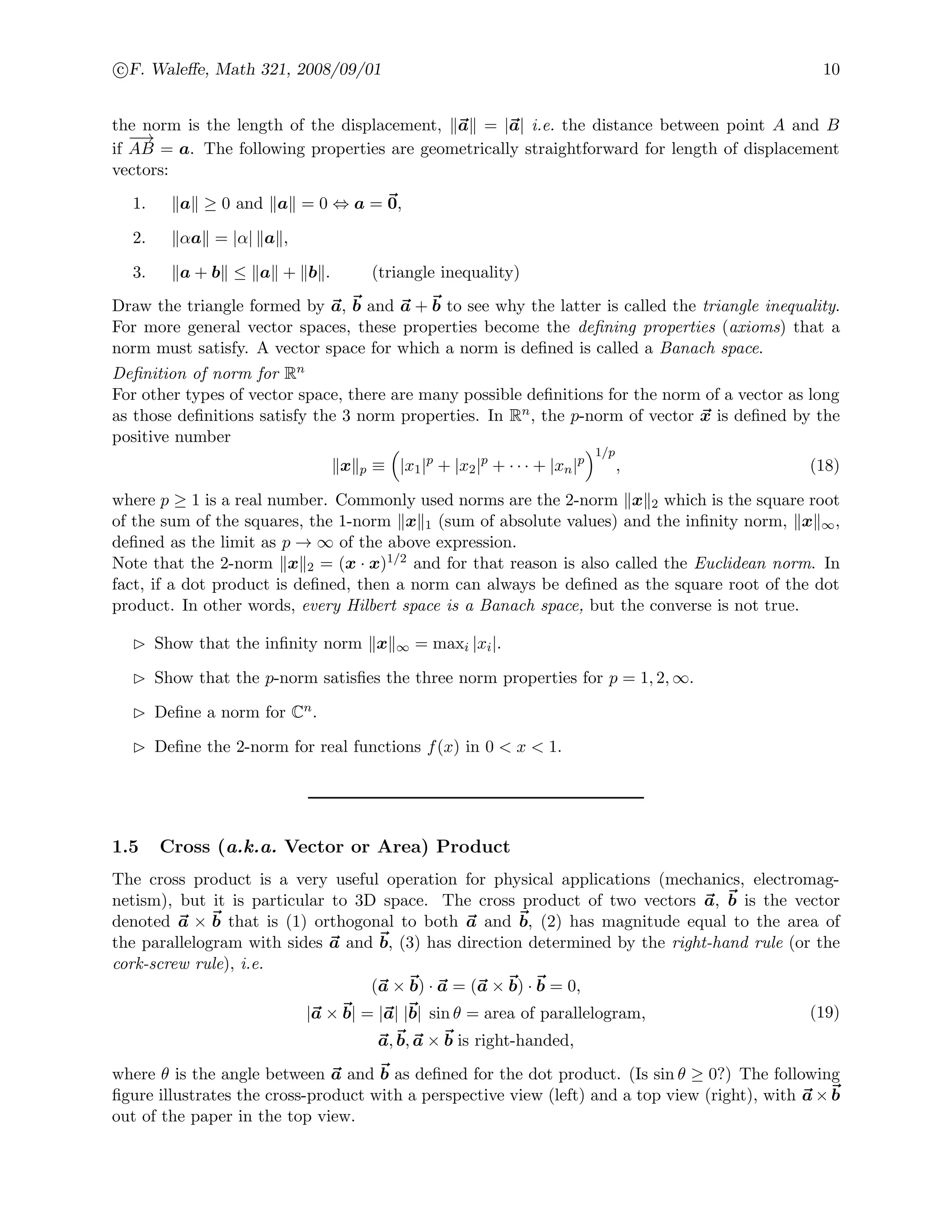 c F. Waleﬀe, Math 321, 2008/09/01 10
the norm is the length of the displacement, a = |a| i.e. the distance between point A and B
if
−−→
AB = a. The following properties are geometrically straightforward for length of displacement
vectors:
1. a ≥ 0 and a = 0 ⇔ a = 0,
2. αa = |α| a ,
3. a + b ≤ a + b . (triangle inequality)
Draw the triangle formed by a, b and a + b to see why the latter is called the triangle inequality.
For more general vector spaces, these properties become the deﬁning properties (axioms) that a
norm must satisfy. A vector space for which a norm is deﬁned is called a Banach space.
Deﬁnition of norm for Rn
For other types of vector space, there are many possible deﬁnitions for the norm of a vector as long
as those deﬁnitions satisfy the 3 norm properties. In Rn, the p-norm of vector x is deﬁned by the
positive number
x p ≡ |x1|p
+ |x2|p
+ · · · + |xn|p
1/p
, (18)
where p ≥ 1 is a real number. Commonly used norms are the 2-norm x 2 which is the square root
of the sum of the squares, the 1-norm x 1 (sum of absolute values) and the inﬁnity norm, x ∞,
deﬁned as the limit as p → ∞ of the above expression.
Note that the 2-norm x 2 = (x · x)1/2 and for that reason is also called the Euclidean norm. In
fact, if a dot product is deﬁned, then a norm can always be deﬁned as the square root of the dot
product. In other words, every Hilbert space is a Banach space, but the converse is not true.
Show that the inﬁnity norm x ∞ = maxi |xi|.
Show that the p-norm satisﬁes the three norm properties for p = 1, 2, ∞.
Deﬁne a norm for Cn.
Deﬁne the 2-norm for real functions f(x) in 0 < x < 1.
1.5 Cross (a.k.a. Vector or Area) Product
The cross product is a very useful operation for physical applications (mechanics, electromag-
netism), but it is particular to 3D space. The cross product of two vectors a, b is the vector
denoted a × b that is (1) orthogonal to both a and b, (2) has magnitude equal to the area of
the parallelogram with sides a and b, (3) has direction determined by the right-hand rule (or the
cork-screw rule), i.e.
(a × b) · a = (a × b) · b = 0,
|a × b| = |a| |b| sin θ = area of parallelogram,
a, b, a × b is right-handed,
(19)
where θ is the angle between a and b as deﬁned for the dot product. (Is sin θ ≥ 0?) The following
ﬁgure illustrates the cross-product with a perspective view (left) and a top view (right), with a × b
out of the paper in the top view.
 