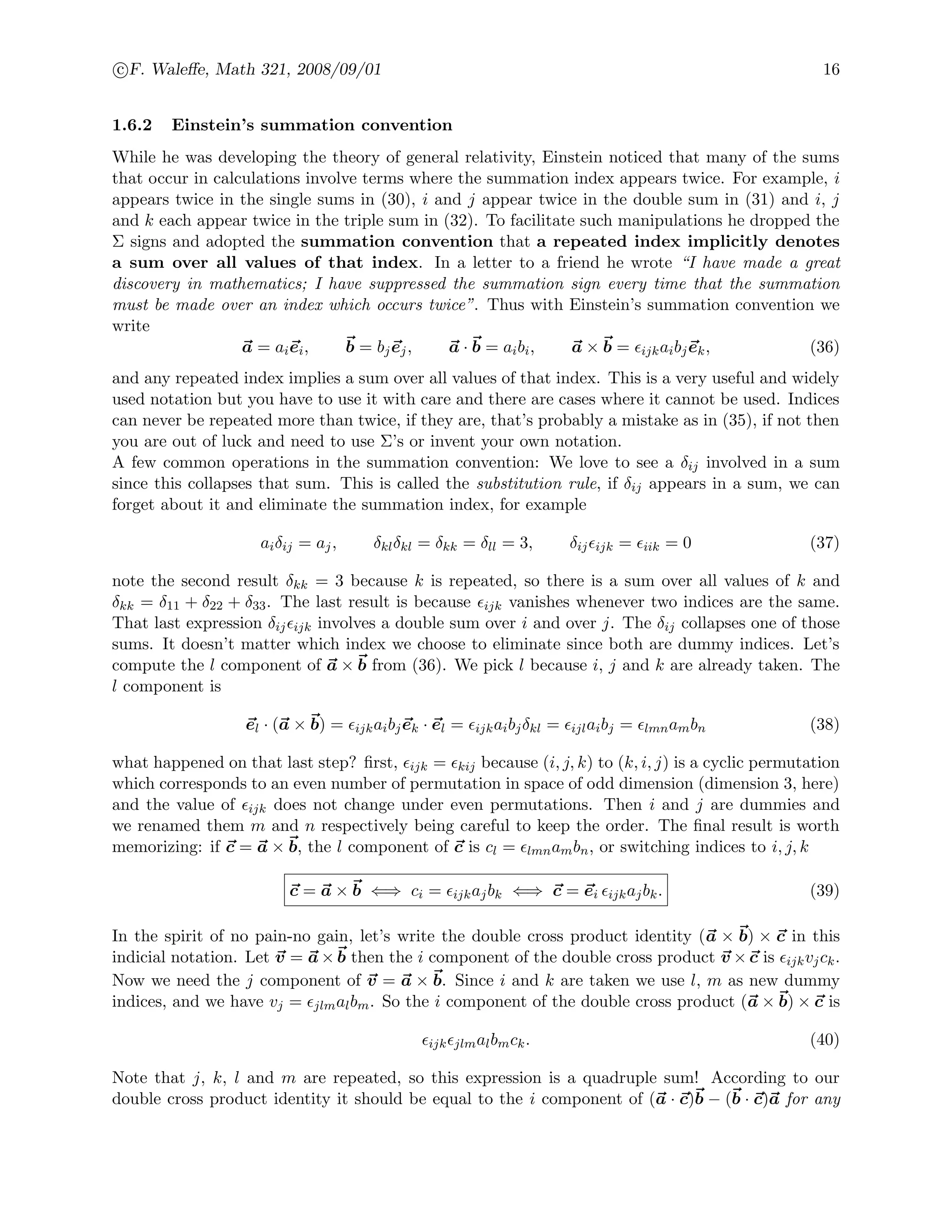 c F. Waleﬀe, Math 321, 2008/09/01 16
1.6.2 Einstein’s summation convention
While he was developing the theory of general relativity, Einstein noticed that many of the sums
that occur in calculations involve terms where the summation index appears twice. For example, i
appears twice in the single sums in (30), i and j appear twice in the double sum in (31) and i, j
and k each appear twice in the triple sum in (32). To facilitate such manipulations he dropped the
Σ signs and adopted the summation convention that a repeated index implicitly denotes
a sum over all values of that index. In a letter to a friend he wrote “I have made a great
discovery in mathematics; I have suppressed the summation sign every time that the summation
must be made over an index which occurs twice”. Thus with Einstein’s summation convention we
write
a = aiei, b = bjej, a · b = aibi, a × b = ijkaibjek, (36)
and any repeated index implies a sum over all values of that index. This is a very useful and widely
used notation but you have to use it with care and there are cases where it cannot be used. Indices
can never be repeated more than twice, if they are, that’s probably a mistake as in (35), if not then
you are out of luck and need to use Σ’s or invent your own notation.
A few common operations in the summation convention: We love to see a δij involved in a sum
since this collapses that sum. This is called the substitution rule, if δij appears in a sum, we can
forget about it and eliminate the summation index, for example
aiδij = aj, δklδkl = δkk = δll = 3, δij ijk = iik = 0 (37)
note the second result δkk = 3 because k is repeated, so there is a sum over all values of k and
δkk = δ11 + δ22 + δ33. The last result is because ijk vanishes whenever two indices are the same.
That last expression δij ijk involves a double sum over i and over j. The δij collapses one of those
sums. It doesn’t matter which index we choose to eliminate since both are dummy indices. Let’s
compute the l component of a × b from (36). We pick l because i, j and k are already taken. The
l component is
el · (a × b) = ijkaibjek · el = ijkaibjδkl = ijlaibj = lmnambn (38)
what happened on that last step? ﬁrst, ijk = kij because (i, j, k) to (k, i, j) is a cyclic permutation
which corresponds to an even number of permutation in space of odd dimension (dimension 3, here)
and the value of ijk does not change under even permutations. Then i and j are dummies and
we renamed them m and n respectively being careful to keep the order. The ﬁnal result is worth
memorizing: if c = a × b, the l component of c is cl = lmnambn, or switching indices to i, j, k
c = a × b ⇐⇒ ci = ijkajbk ⇐⇒ c = ei ijkajbk. (39)
In the spirit of no pain-no gain, let’s write the double cross product identity (a × b) × c in this
indicial notation. Let v = a × b then the i component of the double cross product v × c is ijkvjck.
Now we need the j component of v = a × b. Since i and k are taken we use l, m as new dummy
indices, and we have vj = jlmalbm. So the i component of the double cross product (a × b) × c is
ijk jlmalbmck. (40)
Note that j, k, l and m are repeated, so this expression is a quadruple sum! According to our
double cross product identity it should be equal to the i component of (a · c)b − (b · c)a for any
 