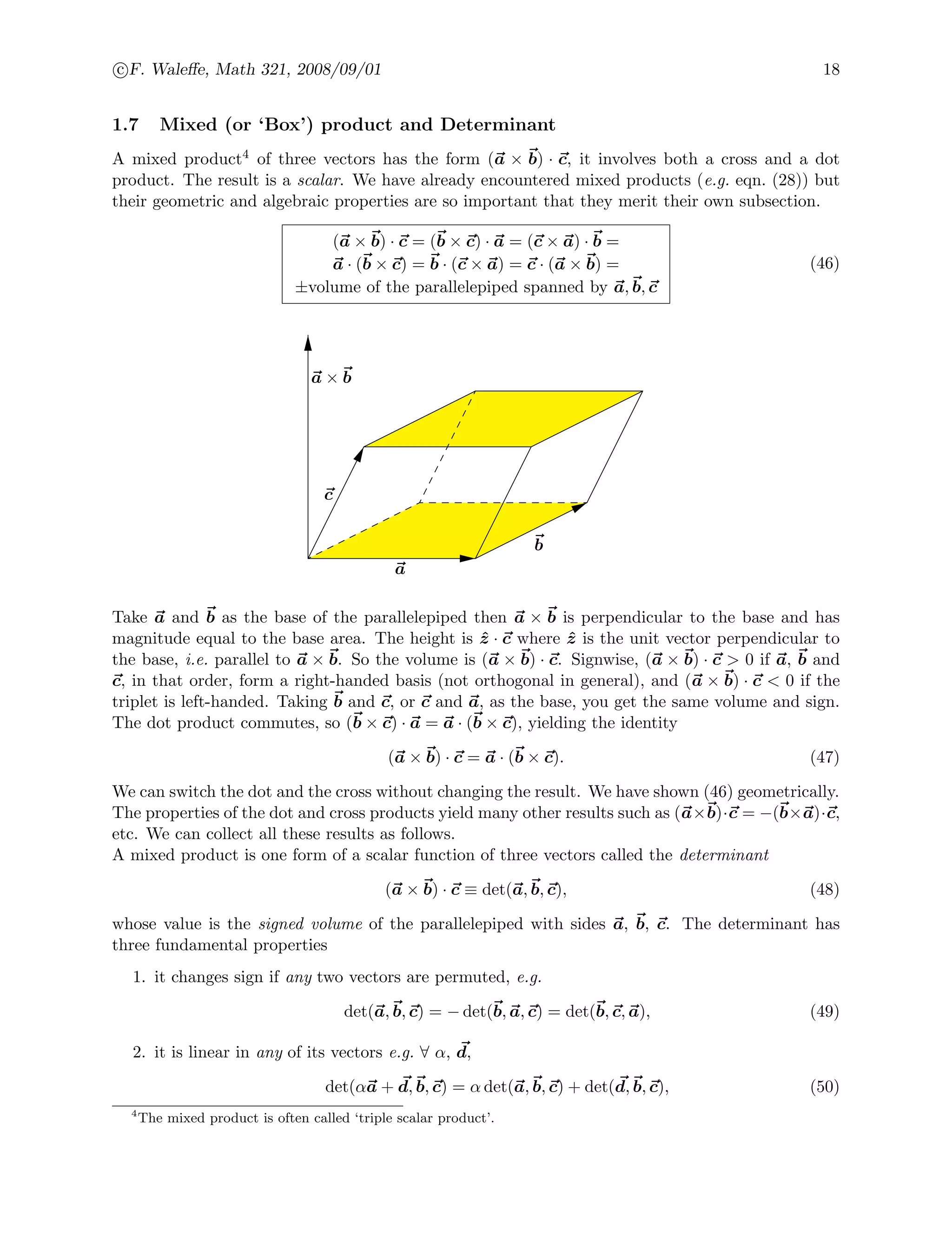 c F. Waleﬀe, Math 321, 2008/09/01 18
1.7 Mixed (or ‘Box’) product and Determinant
A mixed product4 of three vectors has the form (a × b) · c, it involves both a cross and a dot
product. The result is a scalar. We have already encountered mixed products (e.g. eqn. (28)) but
their geometric and algebraic properties are so important that they merit their own subsection.
(a × b) · c = (b × c) · a = (c × a) · b =
a · (b × c) = b · (c × a) = c · (a × b) =
±volume of the parallelepiped spanned by a, b, c
(46)
a
b
c
a × b
Take a and b as the base of the parallelepiped then a × b is perpendicular to the base and has
magnitude equal to the base area. The height is ˆz · c where ˆz is the unit vector perpendicular to
the base, i.e. parallel to a × b. So the volume is (a × b) · c. Signwise, (a × b) · c > 0 if a, b and
c, in that order, form a right-handed basis (not orthogonal in general), and (a × b) · c < 0 if the
triplet is left-handed. Taking b and c, or c and a, as the base, you get the same volume and sign.
The dot product commutes, so (b × c) · a = a · (b × c), yielding the identity
(a × b) · c = a · (b × c). (47)
We can switch the dot and the cross without changing the result. We have shown (46) geometrically.
The properties of the dot and cross products yield many other results such as (a×b)·c = −(b×a)·c,
etc. We can collect all these results as follows.
A mixed product is one form of a scalar function of three vectors called the determinant
(a × b) · c ≡ det(a, b, c), (48)
whose value is the signed volume of the parallelepiped with sides a, b, c. The determinant has
three fundamental properties
1. it changes sign if any two vectors are permuted, e.g.
det(a, b, c) = − det(b, a, c) = det(b, c, a), (49)
2. it is linear in any of its vectors e.g. ∀ α, d,
det(αa + d, b, c) = α det(a, b, c) + det(d, b, c), (50)
4
The mixed product is often called ‘triple scalar product’.
 