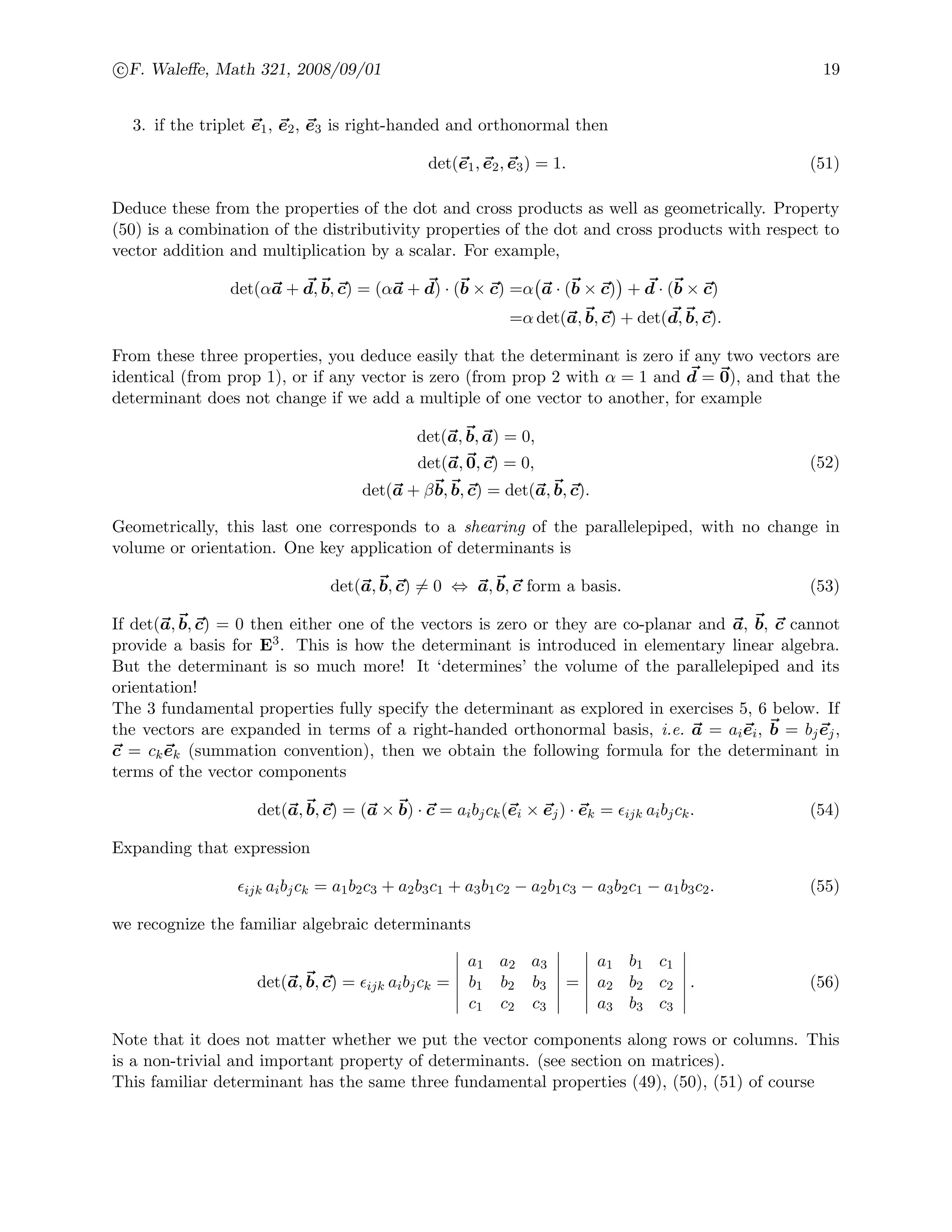 c F. Waleﬀe, Math 321, 2008/09/01 19
3. if the triplet e1, e2, e3 is right-handed and orthonormal then
det(e1, e2, e3) = 1. (51)
Deduce these from the properties of the dot and cross products as well as geometrically. Property
(50) is a combination of the distributivity properties of the dot and cross products with respect to
vector addition and multiplication by a scalar. For example,
det(αa + d, b, c) = (αa + d) · (b × c) =α a · (b × c) + d · (b × c)
=α det(a, b, c) + det(d, b, c).
From these three properties, you deduce easily that the determinant is zero if any two vectors are
identical (from prop 1), or if any vector is zero (from prop 2 with α = 1 and d = 0), and that the
determinant does not change if we add a multiple of one vector to another, for example
det(a, b, a) = 0,
det(a, 0, c) = 0,
det(a + βb, b, c) = det(a, b, c).
(52)
Geometrically, this last one corresponds to a shearing of the parallelepiped, with no change in
volume or orientation. One key application of determinants is
det(a, b, c) = 0 ⇔ a, b, c form a basis. (53)
If det(a, b, c) = 0 then either one of the vectors is zero or they are co-planar and a, b, c cannot
provide a basis for E3. This is how the determinant is introduced in elementary linear algebra.
But the determinant is so much more! It ‘determines’ the volume of the parallelepiped and its
orientation!
The 3 fundamental properties fully specify the determinant as explored in exercises 5, 6 below. If
the vectors are expanded in terms of a right-handed orthonormal basis, i.e. a = aiei, b = bjej,
c = ckek (summation convention), then we obtain the following formula for the determinant in
terms of the vector components
det(a, b, c) = (a × b) · c = aibjck(ei × ej) · ek = ijk aibjck. (54)
Expanding that expression
ijk aibjck = a1b2c3 + a2b3c1 + a3b1c2 − a2b1c3 − a3b2c1 − a1b3c2. (55)
we recognize the familiar algebraic determinants
det(a, b, c) = ijk aibjck =
a1 a2 a3
b1 b2 b3
c1 c2 c3
=
a1 b1 c1
a2 b2 c2
a3 b3 c3
. (56)
Note that it does not matter whether we put the vector components along rows or columns. This
is a non-trivial and important property of determinants. (see section on matrices).
This familiar determinant has the same three fundamental properties (49), (50), (51) of course
 