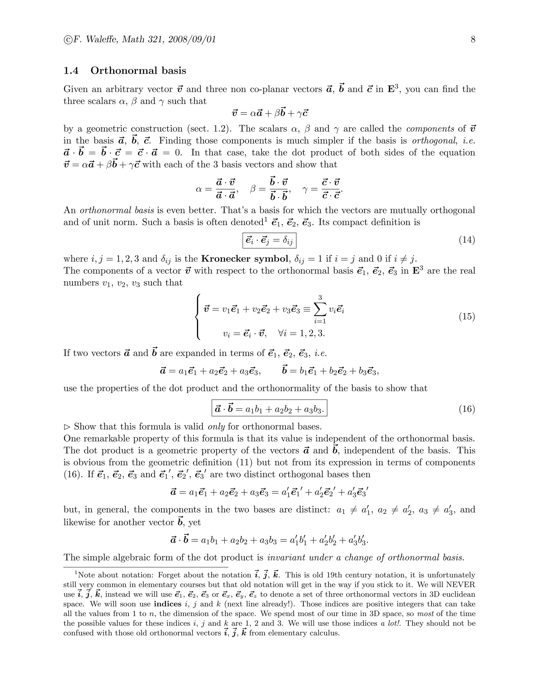 c F. Waleﬀe, Math 321, 2008/09/01 8
1.4 Orthonormal basis
Given an arbitrary vector v and three non co-planar vectors a, b and c in E3, you can ﬁnd the
three scalars α, β and γ such that
v = αa + βb + γc
by a geometric construction (sect. 1.2). The scalars α, β and γ are called the components of v
in the basis a, b, c. Finding those components is much simpler if the basis is orthogonal, i.e.
a · b = b · c = c · a = 0. In that case, take the dot product of both sides of the equation
v = αa + βb + γc with each of the 3 basis vectors and show that
α =
a · v
a · a
, β =
b · v
b · b
, γ =
c · v
c · c
.
An orthonormal basis is even better. That’s a basis for which the vectors are mutually orthogonal
and of unit norm. Such a basis is often denoted1 e1, e2, e3. Its compact deﬁnition is
ei · ej = δij (14)
where i, j = 1, 2, 3 and δij is the Kronecker symbol, δij = 1 if i = j and 0 if i = j.
The components of a vector v with respect to the orthonormal basis e1, e2, e3 in E3 are the real
numbers v1, v2, v3 such that



v = v1e1 + v2e2 + v3e3 ≡
3
i=1
viei
vi = ei · v, ∀i = 1, 2, 3.
(15)
If two vectors a and b are expanded in terms of e1, e2, e3, i.e.
a = a1e1 + a2e2 + a3e3, b = b1e1 + b2e2 + b3e3,
use the properties of the dot product and the orthonormality of the basis to show that
a · b = a1b1 + a2b2 + a3b3. (16)
Show that this formula is valid only for orthonormal bases.
One remarkable property of this formula is that its value is independent of the orthonormal basis.
The dot product is a geometric property of the vectors a and b, independent of the basis. This
is obvious from the geometric deﬁnition (11) but not from its expression in terms of components
(16). If e1, e2, e3 and e1 , e2 , e3 are two distinct orthogonal bases then
a = a1e1 + a2e2 + a3e3 = a1e1 + a2e2 + a3e3
but, in general, the components in the two bases are distinct: a1 = a1, a2 = a2, a3 = a3, and
likewise for another vector b, yet
a · b = a1b1 + a2b2 + a3b3 = a1b1 + a2b2 + a3b3.
The simple algebraic form of the dot product is invariant under a change of orthonormal basis.
1
Note about notation: Forget about the notation i, j, k. This is old 19th century notation, it is unfortunately
still very common in elementary courses but that old notation will get in the way if you stick to it. We will NEVER
use i, j, k, instead we will use e1, e2, e3 or ex, ey, ez to denote a set of three orthonormal vectors in 3D euclidean
space. We will soon use indices i, j and k (next line already!). Those indices are positive integers that can take
all the values from 1 to n, the dimension of the space. We spend most of our time in 3D space, so most of the time
the possible values for these indices i, j and k are 1, 2 and 3. We will use those indices a lot!. They should not be
confused with those old orthonormal vectors i, j, k from elementary calculus.
 