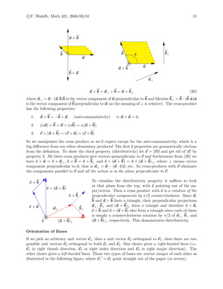 c F. Waleﬀe, Math 321, 2008/09/01 11
b × a
a × b
a
b
a × b a
b b⊥
a⊥
θ
a × b = a⊥ × b = a × b⊥ (20)
where a⊥ = a−(a·ˆb)ˆb is the vector component of a perpendicular to b and likewise b⊥ = b−(b·ˆa)ˆa
is the vector component of b perpendicular to a (so the meaning of ⊥ is relative). The cross-product
has the following properties:
1. a × b = −b × a, (anti-commutativity) ⇒ a × a = 0,
2. (αa) × b = a × (αb) = α(a × b),
3. c × (a + b) = (c × a) + (c × b)
So we manipulate the cross product as we’d expect except for the anti-commutativity, which is a
big diﬀerence from our other elementary products! The ﬁrst 2 properties are geometrically obvious
from the deﬁnition. To show the third property (distributivity) let c = |c|ˆc and get rid of |c| by
property 2. All three cross products give vectors perpendicular to c and furthermore from (20) we
have ˆc × a = ˆc × a⊥, ˆc × b = ˆc × b⊥ and ˆc × (a + b) = ˆc × (a + b)⊥, where ⊥ means vector
component perpendicular to ˆc, that is a⊥ = a − (a · ˆc)ˆc, etc. So cross-products with c eliminate
the components parallel to c and all the action is in the plane perpendicular to c.
(a + b)⊥
b⊥a⊥
ˆc
ˆc × (a + b)
ˆc × b
ˆc × b
ˆc × a
To visualize the distributivity property it suﬃces to look
at that plane from the top, with ˆc pointing out of the pa-
per/screen. Then a cross product with ˆc is a rotation of the
perpendicular components by π/2 counterclockwise. Since a,
b and a + b form a triangle, their perpendicular projections
a⊥, b⊥ and (a + b)⊥ form a triangle and therefore ˆc × a,
ˆc × b and ˆc × (a + b) also form a triangle since each of them
is simply a counterclockwise rotation by π/2 of a⊥, b⊥ and
(a + b)⊥, respectively. This demonstrates distributivity.
Orientation of Bases
If we pick an arbitrary unit vector e1, then a unit vector e2 orthogonal to e1, then there are two
possible unit vectors e3 orthogonal to both e1 and e2. One choice gives a right-handed basis (i.e.
e1 in right thumb direction, e2 in right index direction and e3 in right major direction). The
other choice gives a left-handed basis. These two types of bases are mirror images of each other as
illustrated in the following ﬁgure, where e1 = e1 point straight out of the paper (or screen).
 