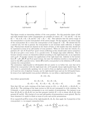 c F. Waleﬀe, Math 321, 2008/09/01 12
e2
e3
e1
e2
e3
e1
Left-handed Right-handed
mirror
This ﬁgure reveals an interesting subtlety of the cross product. For this particular choice of left
and right handed bases (other arrangements are possible of course), e1 = e1 and e2 = e2 but
e3 = −e3 so e1 × e2 = e3 and e1 × e2 = e3 = −e3 . This indicates that the mirror image of
the cross-product is not the cross-product of the mirror images. On the opposite, the mirror image
of the cross-product e3 is minus the cross-product of the images e1 × e2 . We showed this for
a special case, but this is general, the cross-product is not invariant under reﬂection, it changes
sign. Physical laws should not depend on the choice of basis, so this implies that they should not
be expressed in terms of an odd number of cross products. When we write that the velocity of a
particle is v = ω ×r, v and r are ‘good’ vectors (reﬂecting as they should under mirror symmetry)
but ω is not quite a true vector, it is a pseudo-vector. It changes sign under reﬂection. That is
because rotation vectors are themselves deﬁned according to the right-hand rule, so an expression
such as ω × r actually contains two applications of the right hand rule. Likewise in the Lorentz
force F = qv × B, F and v are good vectors, but since the deﬁnition involves a cross-product, it
must be that B is a pseudo-vector. Indeed B is itself a cross-product so the deﬁnition of F actually
contains two cross-products.
The orientation (right-handed or left-handed) did not matter to us before but, now that we’ve
deﬁned the cross-product with the right-hand rule, we’ll typically choose right-handed bases. We
don’t have to, geometrically speaking, but we need to from an algebraic point of view otherwise
we’d need two sets of algebraic formula, one for right-handed bases and one for left-handed bases.
In terms of our right-handed cross product deﬁnition, we can deﬁne a right-handed basis by
e1 × e2 = e3, (21)
then deduce geometrically
e2 × e3 = e1, e3 × e1 = e2, (22)
e2 × e1 = −e3, e1 × e3 = −e2, e3 × e2 = −e1. (23)
Note that (22) are cyclic rotations of the basis vectors in (21), i.e. (e1, e2, e3) → (e2, e3, e1) →
(e3, e1, e2). The orderings of the basis vectors in (23) do not correspond to cyclic rotations. For
3 elements, a cyclic rotation corresponds to an even number of permutations. For instance to go
from (e1, e2, e3) to (e2, e3, e1) we can ﬁrst permute (switch) e1 ↔ e2 to obtain (e2, e1, e3) then
permute e1 and e3. The concept of even and odd number of permutations is more general. But for
three elements it is useful to think in terms of cyclic and acyclic permutations.
If we expand a and b in terms of the right-handed e1, e2, e3, then apply the 3 properties of the
cross-product i.e. in compact summation form
a =
3
i=1
aiei, b =
3
j=1
bjej, ⇒ a × b =
3
i=1
3
j=1
aibj (ei × ej),
 