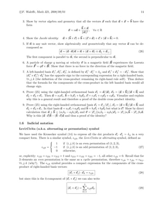 c F. Waleﬀe, Math 321, 2008/09/01 14
3. Show by vector algebra and geometry that all the vectors x such that a × x = b have the
form
x = αa +
b × a
a 2
, ∀α ∈ R
4. Show the Jacobi identity: a × (b × c) + b × (c × a) + c × (a × b) = 0.
5. If n is any unit vector, show algebraically and geometrically that any vector a can be de-
composed as
a = (a · n)n + n × (a × n) ≡ a + a⊥. (26)
The ﬁrst component is parallel to n, the second is perpendicular to n.
6. A particle of charge q moving at velocity v in a magnetic ﬁeld B experiences the Lorentz
force F = qv × B. Show that there is no force in the direction of the magnetic ﬁeld.
7. A left-handed basis e1 , e2 , e3 , is deﬁned by ei · ej = δij and e1 × e2 = −e3 . Show that
(ei × ej ) · ek has the opposite sign to the corresponding expression for a right-handed basis,
∀i, j, k (the deﬁnition of the cross-product remaining its right-hand rule self). Thus deduce
that the formula for the components of the cross-product in the left handed basis would all
change sign.
8. Prove (25) using the right-handed orthonormal basis e1 = a/|a|, e3 = (a × b)/|a × b| and
e2 = e3 × e1. Then a = a1e1, b = b1e1 + b2e2, c = c1e1 + c2e2 + c3e3. Visualize and explain
why this is a general result and therefore a proof of the double cross product identity.
9. Prove (25) using the right-handed orthonormal basis e1 = c⊥/|c⊥|, e3 = (a × b)/|a × b| and
e2 = e3 ×e1. In that basis a = a1e1 +a2e2 and b = b1e1 +b2e2 but what is c? Show by direct
calculation that a × b = (a1b2 − a2b1)e3 and v = |c⊥|(a1b2 − a2b1)e2 = |c⊥|a1b − |c⊥|b1a.
Why is this (a · c)b − (b · c)a and thus a proof of the identity?
1.6 Indicial notation
Levi-Civita (a.k.a. alternating or permutation) symbol
We have used the Kronecker symbol (14) to express all the dot products ei · ej = δij in a very
compact form. There is a similar symbol, ijk, the Levi-Civita or alternating symbol, deﬁned as
ijk =



1 if (i, j, k) is an even permutation of (1, 2, 3),
−1 if (i, j, k) is an odd permutation of (1, 2, 3),
0 otherwise,
(27)
or, explicitly: 123 = 231 = 312 = 1 and 213 = 132 = 321 = −1, all other ijk = 0. Recall that for
3 elements an even permutation is the same as a cyclic permutation, therefore ijk = jki = kij,
∀i, j, k (why?). The ijk symbol provides a compact expression for the components of the cross-
product of right-handed basis vectors:
(ei × ej) · ek = ijk. (28)
but since this is the k-component of (ei × ej) we can also write
(ei × ej) =
3
k=1
ijkek. (29)
 