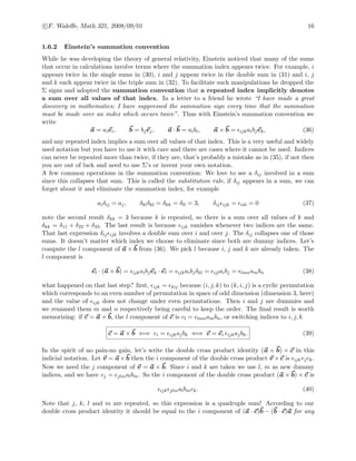 c F. Waleﬀe, Math 321, 2008/09/01 16
1.6.2 Einstein’s summation convention
While he was developing the theory of general relativity, Einstein noticed that many of the sums
that occur in calculations involve terms where the summation index appears twice. For example, i
appears twice in the single sums in (30), i and j appear twice in the double sum in (31) and i, j
and k each appear twice in the triple sum in (32). To facilitate such manipulations he dropped the
Σ signs and adopted the summation convention that a repeated index implicitly denotes
a sum over all values of that index. In a letter to a friend he wrote “I have made a great
discovery in mathematics; I have suppressed the summation sign every time that the summation
must be made over an index which occurs twice”. Thus with Einstein’s summation convention we
write
a = aiei, b = bjej, a · b = aibi, a × b = ijkaibjek, (36)
and any repeated index implies a sum over all values of that index. This is a very useful and widely
used notation but you have to use it with care and there are cases where it cannot be used. Indices
can never be repeated more than twice, if they are, that’s probably a mistake as in (35), if not then
you are out of luck and need to use Σ’s or invent your own notation.
A few common operations in the summation convention: We love to see a δij involved in a sum
since this collapses that sum. This is called the substitution rule, if δij appears in a sum, we can
forget about it and eliminate the summation index, for example
aiδij = aj, δklδkl = δkk = δll = 3, δij ijk = iik = 0 (37)
note the second result δkk = 3 because k is repeated, so there is a sum over all values of k and
δkk = δ11 + δ22 + δ33. The last result is because ijk vanishes whenever two indices are the same.
That last expression δij ijk involves a double sum over i and over j. The δij collapses one of those
sums. It doesn’t matter which index we choose to eliminate since both are dummy indices. Let’s
compute the l component of a × b from (36). We pick l because i, j and k are already taken. The
l component is
el · (a × b) = ijkaibjek · el = ijkaibjδkl = ijlaibj = lmnambn (38)
what happened on that last step? ﬁrst, ijk = kij because (i, j, k) to (k, i, j) is a cyclic permutation
which corresponds to an even number of permutation in space of odd dimension (dimension 3, here)
and the value of ijk does not change under even permutations. Then i and j are dummies and
we renamed them m and n respectively being careful to keep the order. The ﬁnal result is worth
memorizing: if c = a × b, the l component of c is cl = lmnambn, or switching indices to i, j, k
c = a × b ⇐⇒ ci = ijkajbk ⇐⇒ c = ei ijkajbk. (39)
In the spirit of no pain-no gain, let’s write the double cross product identity (a × b) × c in this
indicial notation. Let v = a × b then the i component of the double cross product v × c is ijkvjck.
Now we need the j component of v = a × b. Since i and k are taken we use l, m as new dummy
indices, and we have vj = jlmalbm. So the i component of the double cross product (a × b) × c is
ijk jlmalbmck. (40)
Note that j, k, l and m are repeated, so this expression is a quadruple sum! According to our
double cross product identity it should be equal to the i component of (a · c)b − (b · c)a for any
 