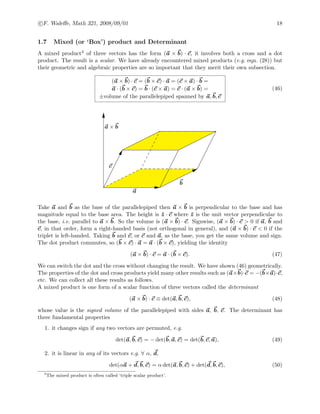c F. Waleﬀe, Math 321, 2008/09/01 18
1.7 Mixed (or ‘Box’) product and Determinant
A mixed product4 of three vectors has the form (a × b) · c, it involves both a cross and a dot
product. The result is a scalar. We have already encountered mixed products (e.g. eqn. (28)) but
their geometric and algebraic properties are so important that they merit their own subsection.
(a × b) · c = (b × c) · a = (c × a) · b =
a · (b × c) = b · (c × a) = c · (a × b) =
±volume of the parallelepiped spanned by a, b, c
(46)
a
b
c
a × b
Take a and b as the base of the parallelepiped then a × b is perpendicular to the base and has
magnitude equal to the base area. The height is ˆz · c where ˆz is the unit vector perpendicular to
the base, i.e. parallel to a × b. So the volume is (a × b) · c. Signwise, (a × b) · c > 0 if a, b and
c, in that order, form a right-handed basis (not orthogonal in general), and (a × b) · c < 0 if the
triplet is left-handed. Taking b and c, or c and a, as the base, you get the same volume and sign.
The dot product commutes, so (b × c) · a = a · (b × c), yielding the identity
(a × b) · c = a · (b × c). (47)
We can switch the dot and the cross without changing the result. We have shown (46) geometrically.
The properties of the dot and cross products yield many other results such as (a×b)·c = −(b×a)·c,
etc. We can collect all these results as follows.
A mixed product is one form of a scalar function of three vectors called the determinant
(a × b) · c ≡ det(a, b, c), (48)
whose value is the signed volume of the parallelepiped with sides a, b, c. The determinant has
three fundamental properties
1. it changes sign if any two vectors are permuted, e.g.
det(a, b, c) = − det(b, a, c) = det(b, c, a), (49)
2. it is linear in any of its vectors e.g. ∀ α, d,
det(αa + d, b, c) = α det(a, b, c) + det(d, b, c), (50)
4
The mixed product is often called ‘triple scalar product’.
 