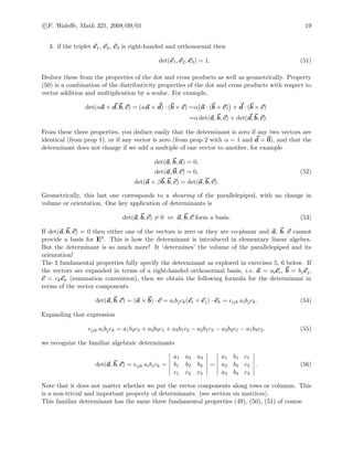 c F. Waleﬀe, Math 321, 2008/09/01 19
3. if the triplet e1, e2, e3 is right-handed and orthonormal then
det(e1, e2, e3) = 1. (51)
Deduce these from the properties of the dot and cross products as well as geometrically. Property
(50) is a combination of the distributivity properties of the dot and cross products with respect to
vector addition and multiplication by a scalar. For example,
det(αa + d, b, c) = (αa + d) · (b × c) =α a · (b × c) + d · (b × c)
=α det(a, b, c) + det(d, b, c).
From these three properties, you deduce easily that the determinant is zero if any two vectors are
identical (from prop 1), or if any vector is zero (from prop 2 with α = 1 and d = 0), and that the
determinant does not change if we add a multiple of one vector to another, for example
det(a, b, a) = 0,
det(a, 0, c) = 0,
det(a + βb, b, c) = det(a, b, c).
(52)
Geometrically, this last one corresponds to a shearing of the parallelepiped, with no change in
volume or orientation. One key application of determinants is
det(a, b, c) = 0 ⇔ a, b, c form a basis. (53)
If det(a, b, c) = 0 then either one of the vectors is zero or they are co-planar and a, b, c cannot
provide a basis for E3. This is how the determinant is introduced in elementary linear algebra.
But the determinant is so much more! It ‘determines’ the volume of the parallelepiped and its
orientation!
The 3 fundamental properties fully specify the determinant as explored in exercises 5, 6 below. If
the vectors are expanded in terms of a right-handed orthonormal basis, i.e. a = aiei, b = bjej,
c = ckek (summation convention), then we obtain the following formula for the determinant in
terms of the vector components
det(a, b, c) = (a × b) · c = aibjck(ei × ej) · ek = ijk aibjck. (54)
Expanding that expression
ijk aibjck = a1b2c3 + a2b3c1 + a3b1c2 − a2b1c3 − a3b2c1 − a1b3c2. (55)
we recognize the familiar algebraic determinants
det(a, b, c) = ijk aibjck =
a1 a2 a3
b1 b2 b3
c1 c2 c3
=
a1 b1 c1
a2 b2 c2
a3 b3 c3
. (56)
Note that it does not matter whether we put the vector components along rows or columns. This
is a non-trivial and important property of determinants. (see section on matrices).
This familiar determinant has the same three fundamental properties (49), (50), (51) of course
 