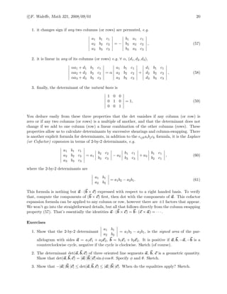 c F. Waleﬀe, Math 321, 2008/09/01 20
1. it changes sign if any two columns (or rows) are permuted, e.g.
a1 b1 c1
a2 b2 c2
a3 b3 c3
= −
b1 a1 c1
b2 a2 c2
b3 a3 c3
, (57)
2. it is linear in any of its columns (or rows) e.g. ∀ α, (d1, d2, d3),
αa1 + d1 b1 c1
αa2 + d2 b2 c2
αa3 + d3 b3 c3
= α
a1 b1 c1
a2 b2 c2
a3 b3 c3
+
d1 b1 c1
d2 b2 c2
d3 b3 c3
, (58)
3. ﬁnally, the determinant of the natural basis is
1 0 0
0 1 0
0 0 1
= 1, (59)
You deduce easily from these three properties that the det vanishes if any column (or row) is
zero or if any two columns (or rows) is a multiple of another, and that the determinant does not
change if we add to one column (row) a linear combination of the other columns (rows). These
properties allow us to calculate determinants by successive shearings and column-swapping. There
is another explicit formula for determinants, in addition to the ijkaibjck formula, it is the Laplace
(or Cofactor) expansion in terms of 2-by-2 determinants, e.g.
a1 b1 c1
a2 b2 c2
a3 b3 c3
= a1
b2 c2
b3 c3
− a2
b1 c1
b3 c3
+ a3
b1 c1
b2 c1
, (60)
where the 2-by-2 determinants are
a1 b1
a2 b2
= a1b2 − a2b1. (61)
This formula is nothing but a · (b × c) expressed with respect to a right handed basis. To verify
that, compute the components of (b × c) ﬁrst, then dot with the components of a. This cofactor
expansion formula can be applied to any column or row, however there are ±1 factors that appear.
We won’t go into the straightforward details, but all that follows directly from the column swapping
property (57). That’s essentially the identities a · (b × c) = b · (c × a) = · · · .
Exercises
1. Show that the 2-by-2 determinant
a1 b1
a2 b2
= a1b2 − a2b1, is the signed area of the par-
allelogram with sides a = a1e1 + a2e2, b = b1e1 + b2e2. It is positive if a, b, −a, −b is a
counterclockwise cycle, negative if the cycle is clockwise. Sketch (of course).
2. The determinant det(a, b, c) of three oriented line segments a, b, c is a geometric quantity.
Show that det(a, b, c) = |a| |b| |c| sin φ cos θ. Specify φ and θ. Sketch.
3. Show that −|a| |b| |c| ≤ det(a, b, c) ≤ |a| |b| |c|. When do the equalities apply? Sketch.
 