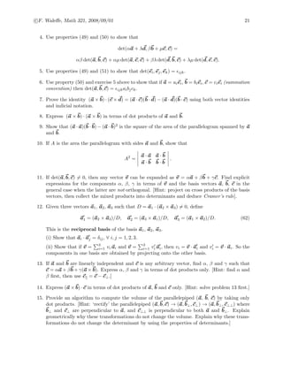 c F. Waleﬀe, Math 321, 2008/09/01 21
4. Use properties (49) and (50) to show that
det(αa + λd, βb + µe, c) =
αβ det(a, b, c) + αµ det(a, e, c) + βλ det(d, b, c) + λµ det(d, e, c).
5. Use properties (49) and (51) to show that det(ei, ej, ek) = ijk.
6. Use property (50) and exercise 5 above to show that if a = aiei, b = biei, c = ciei (summation
convention) then det(a, b, c) = ijkaibjck.
7. Prove the identity (a × b) · (c × d) = (a · c)(b · d) − (a · d)(b · c) using both vector identities
and indicial notation.
8. Express (a × b) · (a × b) in terms of dot products of a and b.
9. Show that (a · a)(b · b) − (a · b)2 is the square of the area of the parallelogram spanned by a
and b.
10. If A is the area the parallelogram with sides a and b, show that
A2
=
a · a a · b
a · b b · b
.
11. If det(a, b, c) = 0, then any vector v can be expanded as v = αa + βb + γc. Find explicit
expressions for the components α, β, γ in terms of v and the basis vectors a, b, c in the
general case when the latter are not orthogonal. [Hint: project on cross products of the basis
vectors, then collect the mixed products into determinants and deduce Cramer’s rule].
12. Given three vectors a1, a2, a3 such that D = a1 · (a2 × a3) = 0, deﬁne
a1 = (a2 × a3)/D, a2 = (a3 × a1)/D, a3 = (a1 × a2)/D. (62)
This is the reciprocal basis of the basis a1, a2, a3.
(i) Show that ai · aj = δij, ∀ i, j = 1, 2, 3.
(ii) Show that if v = 3
i=1 vi ai and v = 3
i=1 vi ai, then vi = v · ai and vi = v · ai. So the
components in one basis are obtained by projecting onto the other basis.
13. If a and b are linearly independent and c is any arbitrary vector, ﬁnd α, β and γ such that
c = αa + βb + γ(a × b). Express α, β and γ in terms of dot products only. [Hint: ﬁnd α and
β ﬁrst, then use c = c − c⊥.]
14. Express (a × b) · c in terms of dot products of a, b and c only. [Hint: solve problem 13 ﬁrst.]
15. Provide an algorithm to compute the volume of the parallelepiped (a, b, c) by taking only
dot products. [Hint: ‘rectify’ the parallelepiped (a, b, c) → (a, b⊥, c⊥) → (a, b⊥, c⊥⊥) where
b⊥ and c⊥ are perpendicular to a, and c⊥⊥ is perpendicular to both a and b⊥. Explain
geometrically why these transformations do not change the volume. Explain why these trans-
formations do not change the determinant by using the properties of determinants.]
 