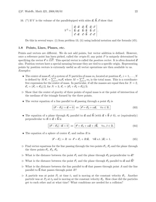 c F. Waleﬀe, Math 321, 2008/09/01 22
16. (*) If V is the volume of the parallelepiped with sides a, b, c show that
V 2
=
a · a a · b a · c
b · a b · b b · c
c · a c · b c · c
.
Do this in several ways: (i) from problem 13, (ii) using indicial notation and the formula (45).
1.8 Points, Lines, Planes, etc.
Points and vectors are diﬀerent. We do not add points, but vector addition is deﬁned. However,
once a reference point has been picked, called the origin O, any point P is uniquely determined by
specifying the vector r ≡
−−→
OP. This special vector is called the position vector. It is often denoted x
also. Position vectors have a special meaning because they are tied to a speciﬁc origin. Representing
points by position vectors is extremely useful as all vector operations are then available to us.
Examples:
• The center of mass rc of a system of N particles of mass mi located at position ri, i = 1, . . . , N
is deﬁned by M rc = N
i=1 miri where M = N
i=1 mi is the total mass. This is a coordinate-
free expression for the center of mass. In particular, if all the masses are equal then for N = 2,
rc = (r1 + r2)/2, for N = 3, rc = (r1 + r2 + r3)/3.
Show that the center of gravity of three points of equal mass is at the point of intersection of
the medians of the triangle formed by the three points.
• The vector equation of a line parallel to a passing through a point r0 is
(r − r0) × a = 0 ⇔ r = r0 + αa, ∀α ∈ R. (63)
• The equation of a plane through r0 parallel to a and b (with a × b = 0), or (equivalently)
perpendicular to n ≡ a × b is
(r − r0) · n = 0 ⇔ r = r0 + αa + βb, ∀α, β ∈ R. (64)
• The equation of a sphere of center rc and radius R is
|r − rc| = R ⇔ r = rc + R n, ∀n s.t. |n| = 1. (65)
Find vector equations for the line passing through the two points r1, r2 and the plane through
the three points r1, r2, r3.
What is the distance between the point r1 and the plane through r0 perpendicular to a?
What is the distance between the point r1 and the plane through r0 parallel to a and b?
What is the distance between the line parallel to a that passes through point A and the line
parallel to b that passes through point B?
A particle was at point P1 at time t1 and is moving at the constant velocity v1. Another
particle was at P2 at t2 and is moving at the constant velocity v2. How close did the particles
get to each other and at what time? What conditions are needed for a collision?
 