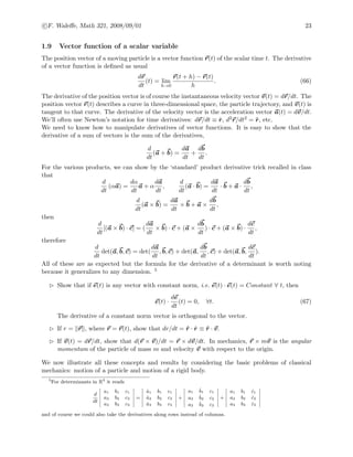 c F. Waleﬀe, Math 321, 2008/09/01 23
1.9 Vector function of a scalar variable
The position vector of a moving particle is a vector function r(t) of the scalar time t. The derivative
of a vector function is deﬁned as usual
dr
dt
(t) = lim
h→0
r(t + h) − r(t)
h
. (66)
The derivative of the position vector is of course the instantaneous velocity vector v(t) = dr/dt. The
position vector r(t) describes a curve in three-dimensional space, the particle trajectory, and v(t) is
tangent to that curve. The derivative of the velocity vector is the acceleration vector a(t) = dv/dt.
We’ll often use Newton’s notation for time derivatives: dr/dt ≡ ˙r, d2r/dt2 = ¨r, etc.
We need to know how to manipulate derivatives of vector functions. It is easy to show that the
derivative of a sum of vectors is the sum of the derivatives,
d
dt
(a + b) =
da
dt
+
db
dt
.
For the various products, we can show by the ‘standard’ product derivative trick recalled in class
that
d
dt
(αa) =
dα
dt
a + α
da
dt
,
d
dt
(a · b) =
da
dt
· b + a ·
db
dt
,
d
dt
(a × b) =
da
dt
× b + a ×
db
dt
,
then
d
dt
[(a × b) · c] = (
da
dt
× b) · c + (a ×
db
dt
) · c + (a × b) ·
dc
dt
,
therefore
d
dt
det(a, b, c) = det(
da
dt
, b, c) + det(a,
db
dt
, c) + det(a, b,
dc
dt
).
All of these are as expected but the formula for the derivative of a determinant is worth noting
because it generalizes to any dimension. 5
Show that if e(t) is any vector with constant norm, i.e. e(t) · e(t) = Constant ∀ t, then
e(t) ·
de
dt
(t) = 0, ∀t. (67)
The derivative of a constant norm vector is orthogonal to the vector.
If r = r , where r = r(t), show that dr/dt = ˆr · ˙r ≡ ˆr · v.
If v(t) = dr/dt, show that d(r × v)/dt = r × dv/dt. In mechanics, r × mv is the angular
momentum of the particle of mass m and velocity v with respect to the origin.
We now illustrate all these concepts and results by considering the basic problems of classical
mechanics: motion of a particle and motion of a rigid body.
5
For determinants in R3
it reads
d
dt
a1 b1 c1
a2 b2 c2
a3 b3 c3
=
˙a1 b1 c1
˙a2 b2 c2
˙a3 b3 c3
+
a1
˙b1 c1
a2
˙b2 c2
a3
˙b3 c3
+
a1 b1 ˙c1
a2 b2 ˙c2
a3 b3 ˙c3
and of course we could also take the derivatives along rows instead of columns.
 