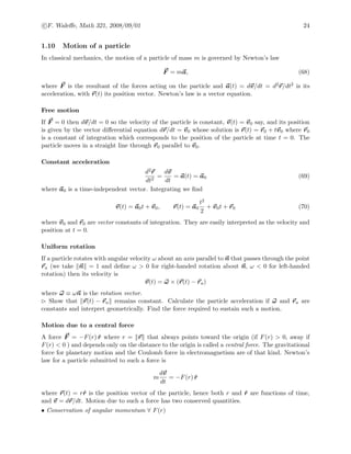 c F. Waleﬀe, Math 321, 2008/09/01 24
1.10 Motion of a particle
In classical mechanics, the motion of a particle of mass m is governed by Newton’s law
F = ma, (68)
where F is the resultant of the forces acting on the particle and a(t) = dv/dt = d2r/dt2 is its
acceleration, with r(t) its position vector. Newton’s law is a vector equation.
Free motion
If F = 0 then dv/dt = 0 so the velocity of the particle is constant, v(t) = v0 say, and its position
is given by the vector diﬀerential equation dr/dt = v0 whose solution is r(t) = r0 + tv0 where r0
is a constant of integration which corresponds to the position of the particle at time t = 0. The
particle moves in a straight line through r0 parallel to v0.
Constant acceleration
d2r
dt2
=
dv
dt
= a(t) = a0 (69)
where a0 is a time-independent vector. Integrating we ﬁnd
v(t) = a0t + v0, r(t) = a0
t2
2
+ v0t + r0 (70)
where v0 and r0 are vector constants of integration. They are easily interpreted as the velocity and
position at t = 0.
Uniform rotation
If a particle rotates with angular velocity ω about an axis parallel to n that passes through the point
ra (we take n = 1 and deﬁne ω > 0 for right-handed rotation about n, ω < 0 for left-handed
rotation) then its velocity is
v(t) = ω × (r(t) − ra)
where ω ≡ ωn is the rotation vector.
Show that r(t) − ra remains constant. Calculate the particle acceleration if ω and ra are
constants and interpret geometrically. Find the force required to sustain such a motion.
Motion due to a central force
A force F = −F(r) ˆr where r = r that always points toward the origin (if F(r) > 0, away if
F(r) < 0 ) and depends only on the distance to the origin is called a central force. The gravitational
force for planetary motion and the Coulomb force in electromagnetism are of that kind. Newton’s
law for a particle submitted to such a force is
m
dv
dt
= −F(r) ˆr
where r(t) = rˆr is the position vector of the particle, hence both r and ˆr are functions of time,
and v = dr/dt. Motion due to such a force has two conserved quantities.
• Conservation of angular momentum ∀ F(r)
 